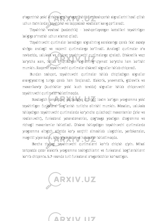 o’zgartirish yoki kirish signali o’zgarilishi bilan boshqarish signallarini hosil qilish uchun tizimlardan topshirish va taqqoslash vositalari keng qo’llanadi. Т opshirish vositasi (zadatchik) - boshqarilayotgan kattalikni topshirilgan belgiga o’rnatish uchun xizmat qiladi. Т opshiruvchi qurilmalar beradigan signalining xarakteriga qarab ikki asosiy sinfga: analogli va raqamli qurilmalarga bo’linadi. Analogli qurilmalar o’z navbatida, uzluksiz va diskret topshiruvchi qurilmalarga ajraladi. Diskretlik vaqt bo’yicha xam, ishlab chiqiladigan signalning qiymati bo’yicha ham bo’lishi mumkin. Raqamli topshiruvchi qurilmalar diskretli signallar ishlab chiqaradi. Bundan tashqari, topshiruvchi qurilmalar ishlab chiqiladigan signallar energiyasining turiga qarab ham farqlanadi. Elektrik, pnevmatik, gidravlik va mexanikaviy (kuchishlar yoki kuch tarzida) signallar ishlab chiqaruvchi topshiruvchi qurilmalar ishlatilmoqda. Rostlagich tomonidan realizatsiya qilinishi lozim bo’lgan pro gramma yoki topshirilgan funksional bog’lanish turlicha olinishi mumkin. Masalan, uzluksiz ishlaydigan topshiruvchi qurilmalarda ko’pincha qulachoqli mexanizmlar (bikr va rostlanuvchi), funksional potensiometrlar, qog’ozga yozilgan diagramma va richagli mexanizm lar ishlatiladi. Diskret ishlaydigan topshiruvchi qurilmalarda programma elitgich sifatida ko’p zanjirli almashlab ulagichlar, perfokartalar, magnitli plyonkalar, kino plyonkalar va hokazolar ishlatilmoqda. Barcha tipdagi topshiruvchi qurilmalarni ko’rib chiqish qiyin. Misol tariqasida qator elektrik programma tashigichlarini va funksional bog’lanishlarni ko’rib chiqamiz. 5.2-rasmda turli funksional o’zgartkichlar ko’rsatilgan. 