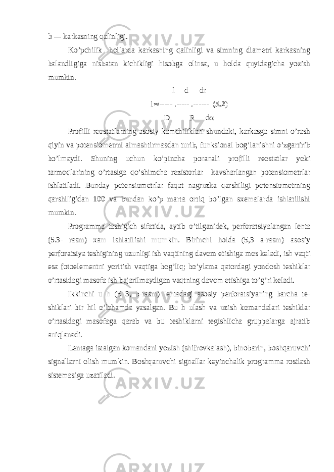 b — karkasning qalinligi. Ko’pchilik hollarda karkasning qalinligi va simning diametri karkasning balandligiga nisbatan kichikligi hisobga olinsa, u holda quyidagicha yozish mumkin. l d dr l  ----- .----- .------ (5.2) D R d  Profilli reostatlarning asosiy kamchiliklari shundaki, karkasga simni o’rash qiyin va potensiometrni almashtirmasdan turib, funksional bog’lanishni o’zgartirib bo’lmaydi. Shuning uchun ko’pincha poranali profilli reostatlar yoki tarmoqlarining o’rtasiga qo’shimcha rezistorlar kavsharlangan potensiometrlar ishlatiladi . Bunday potensiometrlar faqat nagruzka qarshiligi potensiometrning qarshiligidan 100 va bundan ko’p marta ortiq bo’lgan sxemalarda ishlatilishi mumkin. Programma tashigich sifatida, aytib o’tilganidek, perforatsiyalangan lenta (5.3- rasm) xam ishlatilishi mumkin. Birinchi holda (5,3 a-rasm) asosiy perforatsiya teshigining uzunligi ish vaqtining davom etishiga mos keladi, ish vaqti esa fotoelementni yoritish vaqtiga bog’liq; bo’ylama qatordagi yondosh teshiklar o’rtasidagi masofa ish bajarilmaydigan vaqtning davom etishiga to’g’ri keladi. Ikkinchi u h (5 3, b-rasm) lentadagi asosiy perforatsiyaning barcha te- shiklari bir hil o’lchamda yasalgan. Bu h ulash va uzish komandalari teshiklar o’rtasidagi masofaga qarab va bu teshiklarni tegishlicha gruppalarga ajratib aniqlanadi. Lentaga istalgan komandani yozish (shifrovkalash), binobarin, boshqaruvchi signallarni olish mumkin. Boshqaruvchi signallar keyinchalik programma rostlash sistemasiga uzatiladi. 