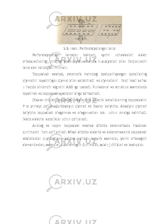 5.3.-rasm. Perforatsiyalangan lenta Perforatsiyalangan lentadan tashqari, ayrim uchastkalari elektr o’tkazuvchanligi, tiniqligi yoki qaytaruvchanl i k hususiyatlari bilan farqlanuvchi lenta xam ishlatilishi mumkin. Тaqqoslash vositasi, avtomatik tizimdagi boshqarilayotgan kattalikning qiymatini topshirilgan qiymat bilan solishtiradi va qiymatlarni farqi hosil bo’lsa u haqida birlamchi signalni ARS ga uzatadi. Funksional va struktura sxemalarda topshirish va taqqoslash vositalari birga ko’rsatiladi. Diskret chiqishi taqqoslash vositalarda elektrik kattaliklarning taqqoslashni 2 ta prinsipi qo’llanadi: absolyut qiymati va fazalar bo’yicha. Absolyut qiymati bo’yicha taqqoslash o’zgarmas va o’zgaruvchan tok uchun amalga oshiriladi. Ikkita elektrik kattaliklar uchun qo’llanadi. Analog va raqam taqqoslash vositasi sifatida avtomatikada hisoblash qurilmalari ham qo’llaniladi. Misol sifatida elektrik va elektromexanik taqqoslash vositalardan quyidagilarni keltirsa bo’ladi: ko’prik sxemalar, yarim o’tkazgich elementlardan, sxemalar, elektromagnit qurilmalar, selsin juftliklari va boshqalar. 