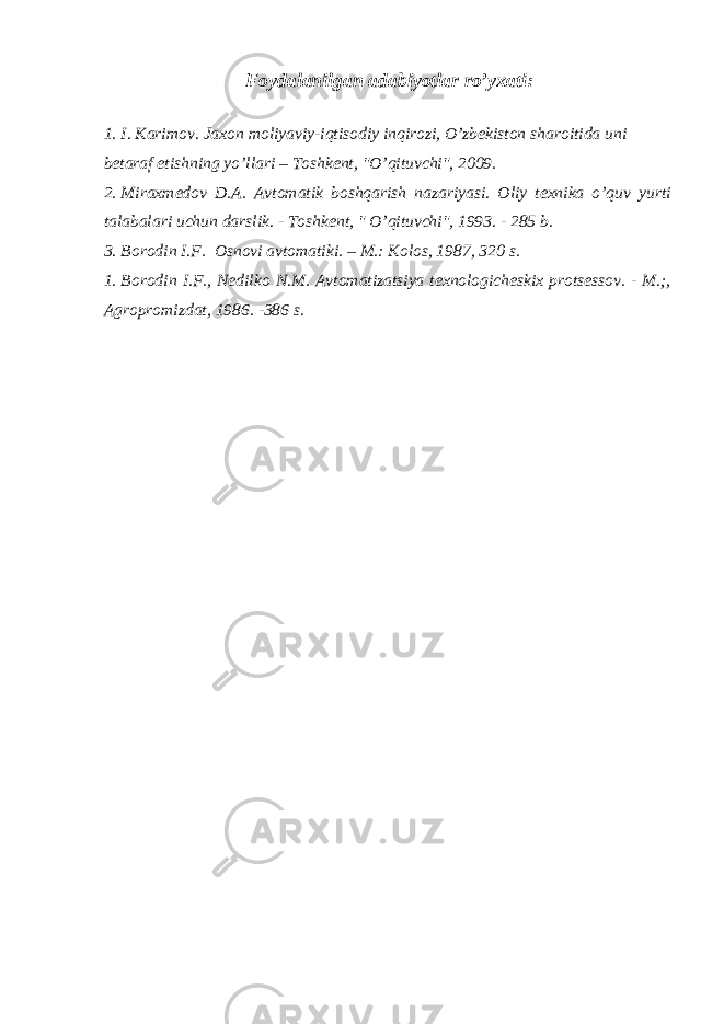  Foydalanilgan adabiyotlar ro’yxati : 1. I . Karimov . Jaxon moliyaviy - iqtisodiy inqirozi , O ’ zbekiston sharoitida uni betaraf etishning yo ’ llari – Toshkent , &#34; O ’ qituvchi &#34;, 2009. 2. Miraxmedov D.A. Avtomatik boshqarish nazariyasi. Oliy texnika o’quv yurti talabalari uchun darslik. - Т oshkent, &#34; O’qituvchi&#34;, 1993. - 285 b. 3. Borodin I.F. Osnovi avtomatiki. – M.: Kolos, 1987, 320 s. 1. Borodin I.F., Nedilko N.M. Avtomatizatsiya texnologicheskix protsessov. - M.;, Agropromizdat, 1986. -386 s. 