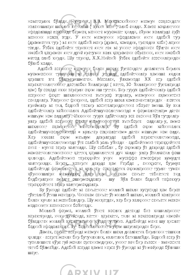 новаторлик бўлади. Чунончи, В.В. Маяковскийнинг мазмун со ҳ асидаги изланишлари шаклни янгилаш ( эркин вазн ) олиб енлди. Хамза воқелигини ифодалашда поэзияда бармоқ вазнига мурожаат қилди, айрим холларда арўз вазнини исло ҳ этди. У янги мазмунни ифодаловчи янги адабий тур (драмматик тур ) ва янги адабий жанр (драма, комедия, трагедия каби) ларни топди. Ў збек адабиёти тарихига янги ғоя ва унинг ифодачиси бўлган янги ижобий қаҳрамон янги дунё яратувчи халк қаҳрамони образини, янги ижобий метод олиб кирди. Шу тари қ а, Х.Х.Ниёзий- ўзбек адабиёти асосчиларидан бўлиб колди. Адабий асарнинг мазмуни билан шакли ўртасидаги диалектик бирлик муаммосини тушуниш ва талкин этишда адабиётчилар ҳамиша якдил қарашга эга бўлаверишмаган. Масалан, ў лкамизда XX аср адабий харакатчилигининг дастлабки йилларида ( хатто, 30- йилларнинг ўрталарида ҳам) бу со ҳ ада икки зарарли о қ им иш тутган. Бир гур у х адабиётчилар адабий асарнинг фа қ ат шаклинингина эътироф этдилар, мазмунни аҳамиятсиз санадилар. Уларнинг фикрича, адабий асар шакл компонентларидан - поэтик приёмлар ва тил, бадиий тасвир воситаларидангина иборат эмиш. Бу хил адабиётчилар кейинчалик Адабиётшунослигимизда « формалистлар» деган машъум ном олдилар . Иккинчи гурух адбётчилар эса аксинча йўл тутдилар- улар адабий асарнинг факат мазмунинигина эътиборга олдилар-у, аммо шаклнинг аҳамиятини менсимадилар. Бу адабий о қ им кейинчалик адабиётшунослигимизда « вульгар социалогизм» деган машъум ном олди. Хар иккала оқим маълум даврларда адабий характчилигимизда, адабиётшунослигимизда ў та салбий роль уйнади - адабиётимиз тара ққ иётига анча - мунча зарар келтилди. Шу сабабли , бу оқимлар ўз даврида адабий жамоатчилигимизнинг қ атти қ қаршилигига дуч келди- улар ўзилкесил фош қилинди. Адабиётимиз тара ққ иёти учун мусаффо атм о сфера вужудга келтирилди. Биро қ , ҳ озирги даврда ҳам Ғ арбда , ани қ роги, буржуа адабиётида формалистик ва вульгар- социалогик оқимларнинг турли- туман кўринишлари мавжудки, улар ҳам чинакам санъат табиатига зид бидбирларни амалга оширмоқдалар - шу йўл билан бадиий тафаккур тара ққ иётига зарар келтирмоқдалар. Бу ўринда адабиёт ва санъатнинг миллий шакли хусусида ҳам бироз т ў хталиб ўтиш жоиздир. Чинакам санъат ўз миллий шакли, миллий колорини билан кучли ва жозибалидир. Шу жи ҳ атдан, хар бир хал қ нинг санъати жахон маданияти хазинасини бойитади. Миллий форма, миллий ўзига хослик деганда биз кишиларнинг характерида, ички дунёсида, хатти- ҳ аракати, тили ва хоказоларида намоён бўладиган миллий ҳислатларини кўзда тутамиз. Адабиётда мана шу ҳислат бадиий ифодаланади. Бу- бадиийликнинг муҳим шартларидан бири. Демак, санъат асарида мазмун билан шакл диалектик бирликни ташкил қилади - асарга жонли бир бутунлилик, яхлитлик багишлайди. Бадиий асар ўз т у зилишига кўра гуё жонли организмдирки, унинг хеч бир аъзоси - эвеносига тегиб бўлмайди. Адабий асарда ҳамма нарса ўз- ў рнида ва ўз меёрида бўлиши шарт. 