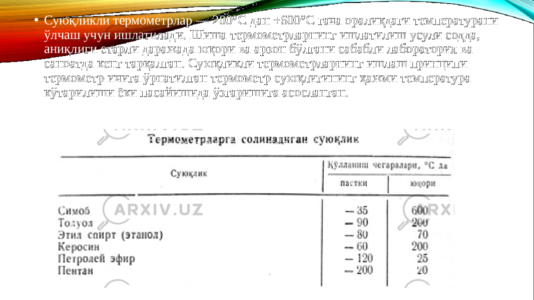 • Суюқликли термометрлар — 200°С дан +600°С гача оралиқдаги температурани ўлчаш учун ишлатилади. Шиша термометрларнинг ишлатилиш усули содда, аниқлиги етарли даражада юқори ва арзон бўлгани сабабли лаборатория ва саноатда кенг тарқалган. Суюқликли термометрларнинг ишлаш принципи термометр ичига ўрнатилган термометр суюқлигининг ҳажми температура кўтарилиши ёки пасайишида ўзгаришига асосланган. 