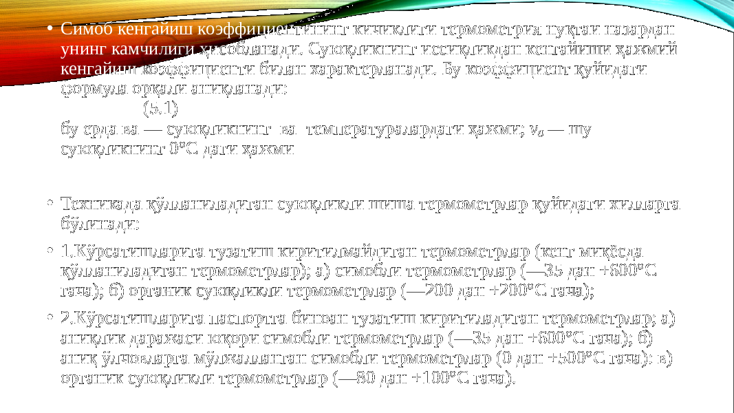 • Симоб кенгайиш коэффициентининг кичиклиги термометрия нуқтаи назардан унинг камчилиги ҳисобланади. Суюқликнинг иссиқликдан кенгайиши ҳажмий кенгайиш коэффициенти билан характерланади. Бу коэффициент қуйидаги формула орқали аниқланади: (5.1) бу ерда вa — суюқликнинг ва температуралардаги ҳажми; v 0 — шу суюқликнинг 0°С даги ҳажми • Техникада қўлланиладиган суюқликли шиша термометрлар қуйидаги хилларга бўлинади: • 1.Кўрсатишларига тузатиш киритилмайдиган термометрлар (кенг миқёсда қўлланиладиган термометрлар); а) симобли термо метрлар (—35 дан +600°С гача); б) органик суюқликли термометр лар (—200 дан +200°С гача); • 2.Кўрсатишларига паспортга биноан тузатиш киритиладиган термометрлар; а) аниқлик даражаси юқори симобли термометр лар (—35 дан +600°С гача); б) аниқ ўлчовларга мўлжалланган симобли термометрлар (0 дан +500°С гача): в) органик суюқликли термометрлар (—80 дан +100°С гача). 