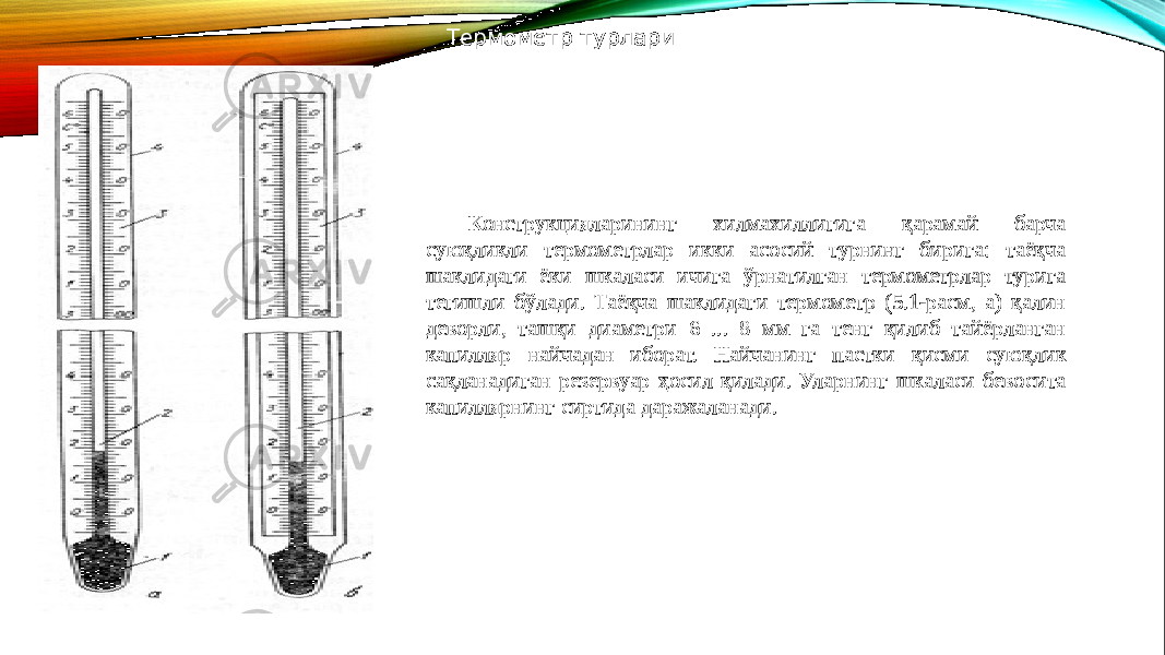 Термометр турлари Конструкцияларининг хилмахиллигига қарамай барча суюқликли термометрлар икки асосий турнинг бирига: таёқча шаклидаги ёки шкаласи ичига ўрнатилган термометрлар турига тегишли бўлади. Таёқча шаклидаги термометр (5.1-расм, а) қалин деворли, ташқи диаметри 6 ... 8 мм га тенг қилиб тайёрланган капилляр найчадан иборат. Найчанинг пастки қисми суюқлик сақланадиган резерву ар ҳосил қилади. Уларнинг шкаласи бевосита капиллярнинг сиртида даражаланади. 