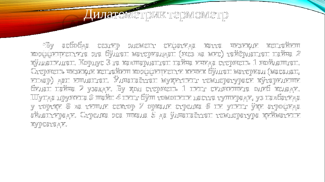 • Бу асбобда сезгир элемент сифатида катта чизиқли кенгайиш коэффициентига эга бўлган материалдан (жез ва мис) тайёрланган найча 2 қўлланилган. Корпус 3 га кавшарланган найча ичида стержень 1 жойлашган. Стержень чизиқли кен гайиш коэффициенти кичик бўлган материал (масалан, инвар) дан ишланган. Ўлчанаётган муҳитнинг температураси кўтарилиши билан найча 2 узаяди. Бу ҳол стержень 1 нинг силжишига олиб келади. Шунда пру жина 9 шайн 4 нинг бўш томонини пастга туширади, уз навбатида у тортқи 8 ва тишли сектор 7 оркали стрелка 6 ни унинг ўқи атрофида айлантиради. Стрелка эса шкала 5 да ўлчанаётган температура қийматини курсатади. Дилатометрик термометр 