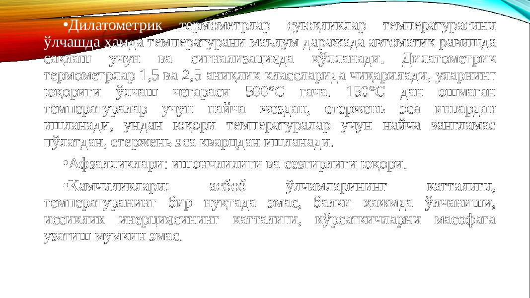 • Дилатометрик термометрлар суюқликлар температурасини ўлчашда ҳамда температурани маълум даражада автоматик равишда сақлаш учун ва сигнализацияда қўлланади. Дилато метрик термометрлар 1,5 ва 2,5 аниқлик классларида чиқари лади, уларнинг юқориги ўлчаш чегараси 500°С гача. 150°С дан ошмаган температуралар учун найча жездан, стержень эса инвардан ишланади, ундан юқори температуралар учун найча зангламас пўлатдан, стержень эса кварцдан ишланади. • Афзалликлари: ишончлилиги ва сезгирлиги юқори. • Камчиликлари: асбоб ўлчамларининг катталиги, температуранинг бир нуқтада эмас, балки ҳажмда ўлчаниши, иссиклик инерциясининг катталиги, кўрсаткичларни масофага узатиш мумкин эмас. 