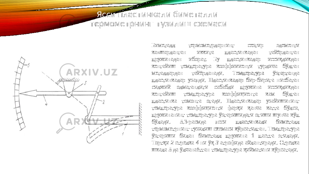 Биметалл термометрларнинг сезгир элементи кавшарланган иккита пластинкадан тайёрланган пружинадан иборат. Бу пластинкалар иссиқликдан кенгайиш температура коэффиииенти турлича бўлган металлардан тайёрланади. Температура ўзгарганда пластинкалар узаяди. Пластинкалар бир-бирига нисбатан силжий олмаганлиги сабабли пружина иссиқликдан кенгайиш температура коэффициента кам бўлган пластинка томонга оғади. Пластинкалар узайишининг температура коэффициенти фарқи қанча катта бўлса, пружинанинг температура ўзгаришидаги оғиши шунча кўп бўлади. 5.3-расмда ясси пластинкали биметалл термометрнинг тузилиш схемаси кўрсатилган. Температура ўзгариши билан биметалл пружина 1 пастга эгилади. Тортқи 2 стрелка 4 ни ўқ 3 атрофида айлантиради. Стрелка шкала 5 да ўлчанаётган температура қийматини кўрсатади.Ясси пластинкали биметалли термометрнинг тузилиш схемаси 