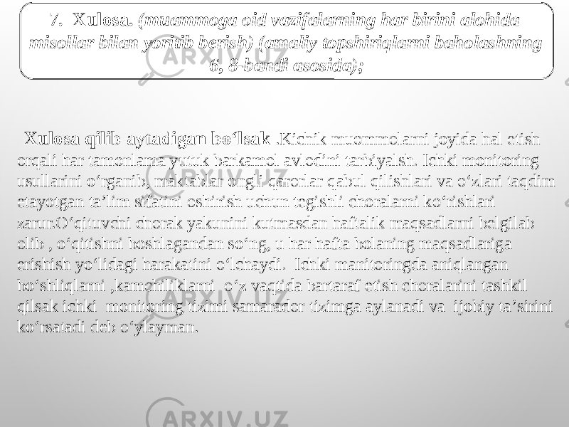 7. Xulosa. (muammoga oid vazifalarning har birini alohida misollar bilan yoritib berish) (amaliy topshiriqlarni baholashning 6, 8-bandi asosida);   Xulosa qilib aytadigan boʻlsak .Kichik muommolarni joyida hal etish orqali har tamonlama yutuk barkamol avlodini tarbiyalsh. Ichki monitoring usullarini o‘rganib, maktablar ongli qarorlar qabul qilishlari va o‘zlari taqdim etayotgan ta’lim sifatini oshirish uchun tegishli choralarni ko‘rishlari zarur.O‘qituvchi chorak yakunini kutmasdan haftalik maqsadlarni belgilab olib , o‘qitishni boshlagandan so‘ng, u har hafta bolaning maqsadlariga erishish yo‘lidagi harakatini o‘lchaydi. Ichki manitoringda aniqlangan bo‘shliqlarni ,kamchiliklarni o‘z vaqtida bartaraf etish choralarini tashkil qilsak ichki monitoring tizimi samarador tizimga aylanadi va ijobiy taʼsirini koʻrsatadi deb oʻylayman. 