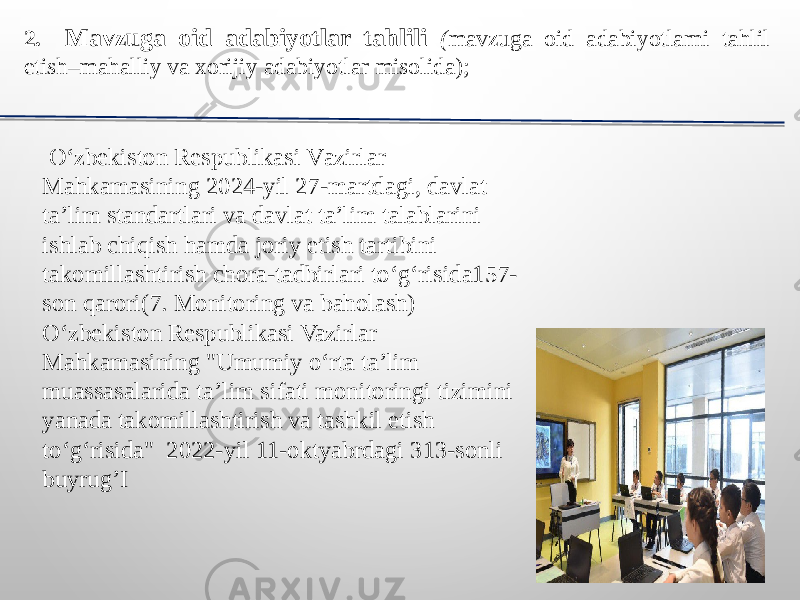 2. Mavzuga oid adabiyotlar tahlili ( mavzuga oid adabiyotlarni tahlil etish–mahalliy va xorijiy adabiyotlar misolida); O‘ zbekiston R espublikasi V azirlar Mahkamasining 2024-yil 27-martdagi, davlat ta’lim standartlari va davlat ta’lim talablarini ishlab chiqish hamda joriy etish tartibini takomillashtirish chora-tadbirlari to‘g‘risida157- son qarori(7. Monitoring va baholash) O‘ zbekiston Respublikasi Vazirlar Mahkamasining &#34;Umumiy o‘rta ta’lim muassasalarida ta’lim sifati monitoringi tizimini yanada takomillashtirish va tashkil etish to‘g‘risida&#34; 2022-yil 11-oktyabrdagi 313-sonli buyrug’I 