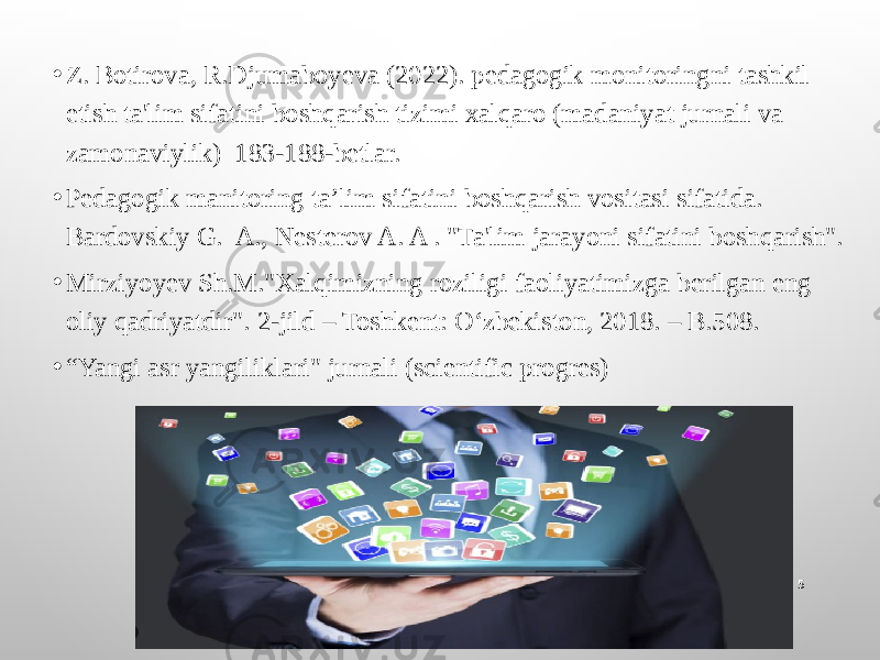 • Z. Botirova, R.Djumaboyeva (2022). pedagogik monitoringni tashkil etish ta&#39;lim sifatini boshqarish tizimi xalqaro (madaniyat jurnali va zamonaviylik) 183-188-betlar. • Pedagogik manitoring ta’lim sifatini boshqarish vositasi sifatida. Bardovskiy G. A., Nesterov A. A . &#34;Ta&#39;lim jarayoni sifatini boshqarish&#34;. • Mirziyoyev Sh.M.&#34;Xalqimizning roziligi faoliyatimizga berilgan eng oliy qadriyatdir&#34;. 2-jild – Toshkent: O‘zbekiston, 2018. – B.508. • “ Yangi asr yangiliklari&#34; jurnali (scientific progres) 5 