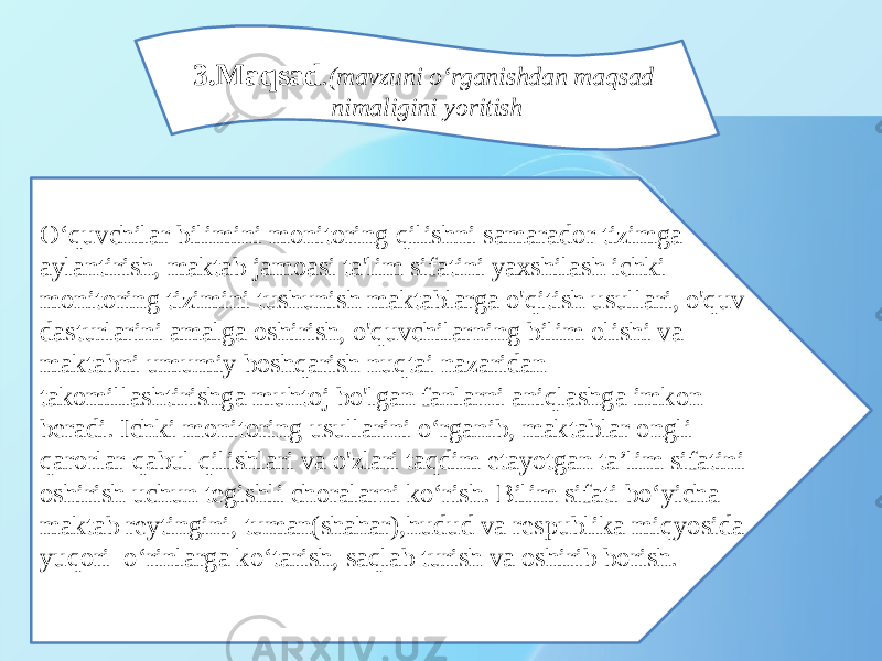 O‘quvchilar bilimini monitoring qilishni samarador tizimga aylantirish, maktab jamoasi ta&#39;lim sifatini yaxshilash ichki monitoring tizimini tushunish maktablarga o&#39;qitish usullari, o&#39;quv dasturlarini amalga oshirish, o&#39;quvchilarning bilim olishi va maktabni umumiy boshqarish nuqtai nazaridan takomillashtirishga muhtoj bo&#39;lgan fanlarni aniqlashga imkon beradi. Ichki monitoring usullarini o‘rganib, maktablar ongli qarorlar qabul qilishlari va o&#39;zlari taqdim etayotgan ta’lim sifatini oshirish uchun tegishli choralarni ko‘rish. Bilim sifati bo‘yicha maktab reytingini, tuman(shahar),hudud va respublika miqyosida yuqori o‘rinlarga ko‘tarish, saqlab turish va oshirib borish. 3.Maqsad .(mavzuni o‘rganishdan maqsad nimaligini yoritish 