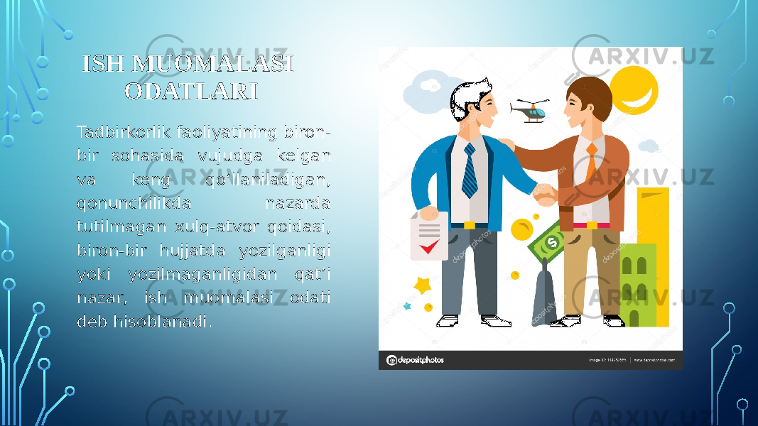 ISH MUOMALASI ODATLARI Tadbirkorlik faoliyatining biron- bir sohasida vujudga kelgan va keng qo‘llaniladigan, qonunchilikda nazarda tutilmagan xulq-atvor qoidasi, biron-bir hujjatda yozilganligi yoki yozilmaganligidan qat’i nazar, ish muomalasi odati deb hisoblanadi. 