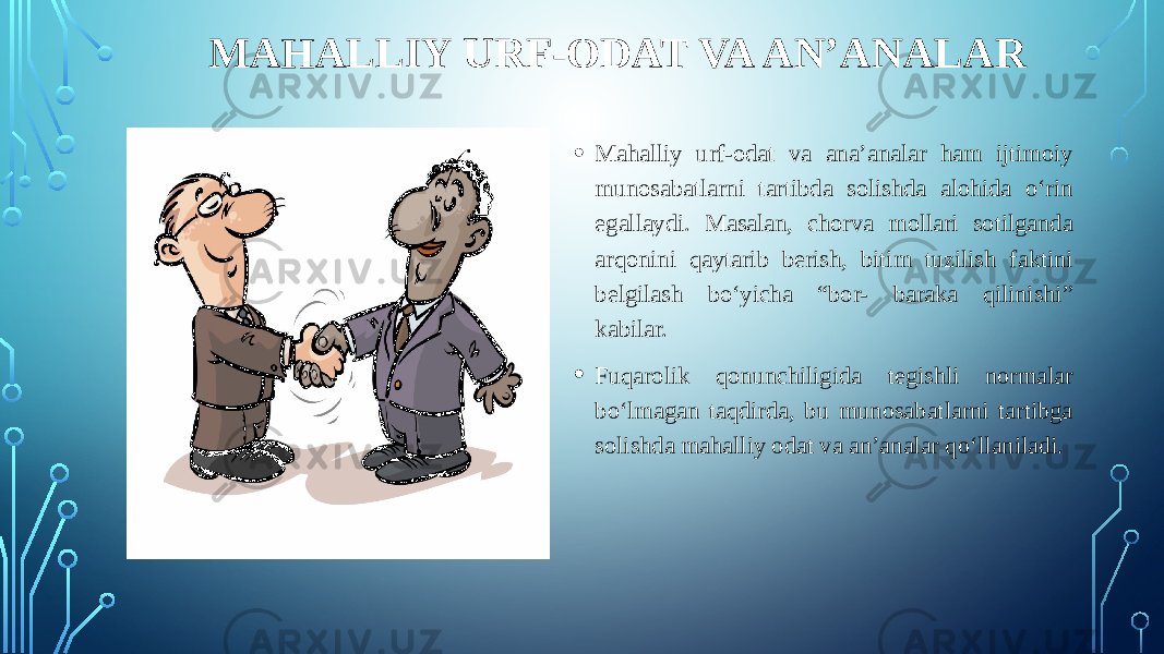 MAHALLIY URF-ODAT VA AN’ANALAR • Mahalliy urf-odat va ana’analar ham ijtimoiy munosabatlarni tartibda solishda alohida o‘rin egallaydi. Masalan, chorva mollari sotilganda arqonini qaytarib berish, bitim tuzilish faktini belgilash bo‘yicha “bor- baraka qilinishi” kabilar. • Fuqarolik qonunchiligida tegishli normalar bo‘lmagan taqdirda, bu munosabatlarni tartibga solishda mahalliy odat va an’analar qo‘llaniladi. 