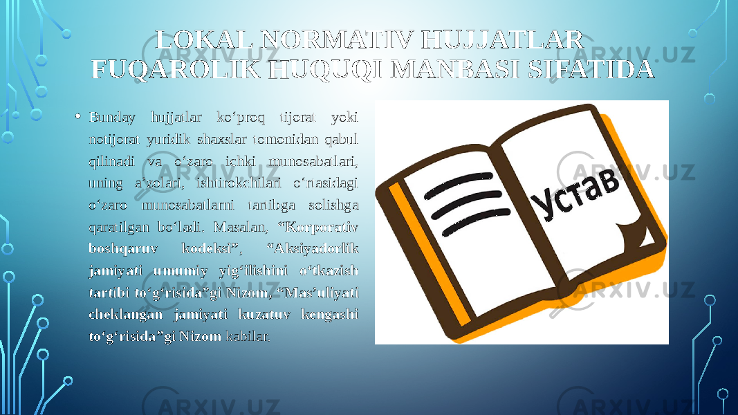 LOKAL NORMATIV HUJJATLAR FUQAROLIK HUQUQI MANBASI SIFATIDA • Bunday hujjatlar ko‘proq tijorat yoki notijorat yuridik shaxslar tomonidan qabul qilinadi va o‘zaro ichki munosabatlari, uning a’zolari, ishtirokchilari o‘rtasidagi o‘zaro munosabatlarni tartibga solishga qaratilgan bo‘ladi. Masalan, “Korporativ boshqaruv kodeksi” , “Aksiyadorlik jamiyati umumiy yig‘ilishini o‘tkazish tartibi to‘g‘risida”gi Nizom, “Mas’uliyati cheklangan jamiyati kuzatuv kengashi to‘g‘risida”gi Nizom kabilar. 