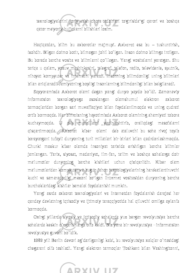 texnologiyalarini joriy etish chora-tadbirlari to&#39;g&#39;risida&#34;gi qarori va boshqa qator me&#39;yoriy hujjatlarni bilishlari lozim. Haqiqatdan, bilim bu axborotlar majmuyi. Axborot esa bu – tushuntirish, izohdir. Bilgan doimo botir, bilmagan johil bo`lgan. Inson doimo bilimga intilgan. Bu borada barcha vosita va bilimlarni qo`llagan. Yangi vositalarni yaratgan. Shu tariqa u qalam, yozuv mashinkasini, telegraf, telefon, radio, televidenie, sputnik, nihoyat kompyuter va internetni yaratdi. Insonning bilimdonligi uning bilimlari bilan aniqlanadi. Jamiyatning boyligi insonlarning bilimdonligi bilan belgilanadi. Sayyoramizda Axborot olami degan yangi dunyo paydo bo`ldi. Zamonaviy informatsion texnologiyaga asoslangan olamshumul elektron axborot tarmoqlaridan borgan sari muvaffaqiyat bilan foydalanilmoqda va uning qudrati ortib bormoqda. Har birimizning hayotimizda Axborot olamining ahamiyati tobora kuchaymoqda. U olis manzillarni yaqinlashtirib, oraliqdagi masofalarni qisqartirmoqda. Axborot kiber olami deb ataluvchi bu soha rivoj topib borayotgani tufayli dunyoning turli millatlari bir-birlari bilan qadrdonlashmoqda. Chunki mazkur kiber olamda insoniyat tarixida erishilgan barcha bilimlar jamlangan. Tarix, siyosat, madaniyat, ilm-fan, ta&#39;lim va boshqa sohalarga doir ma&#39;lumotlar dunyoning barcha kishilari uchun qiziqarlidir. Kiber olam ma&#39;lumotlaridan kompyuter va bugun jahon texnologiyalarining harakatlantiruvchi kuchi va samaradorligi mezoni bo‘lgan Internet vositasidan dunyoning barcha burchaklaridagi kishilar bemalol foydalanishi mumkin. Yangi asrda axborot texnologiyalari va Internetdan foydalanish darajasi har qanday davlatning iqtisodiy va ijtimoiy taraqqiyotida hal qiluvchi omilga aylanib bormoqda. Oxirgi yillarda siyosiy va iqtisodiy sohalarda yuz bergan revolyutsiya barcha sohalarda keskin o`zgarishlarga olib keldi. Biz yana bir revolyutsiya - informatsion revolyusiya guvohi bo`ldik. 1989 yili Berlin devori ag`darilganligi kabi, bu revolyutsiya xalqlar o`rtasidagi chegarani olib tashladi. Yangi elektron tarmoqlar Toshkent bilan Vashingitonni, 