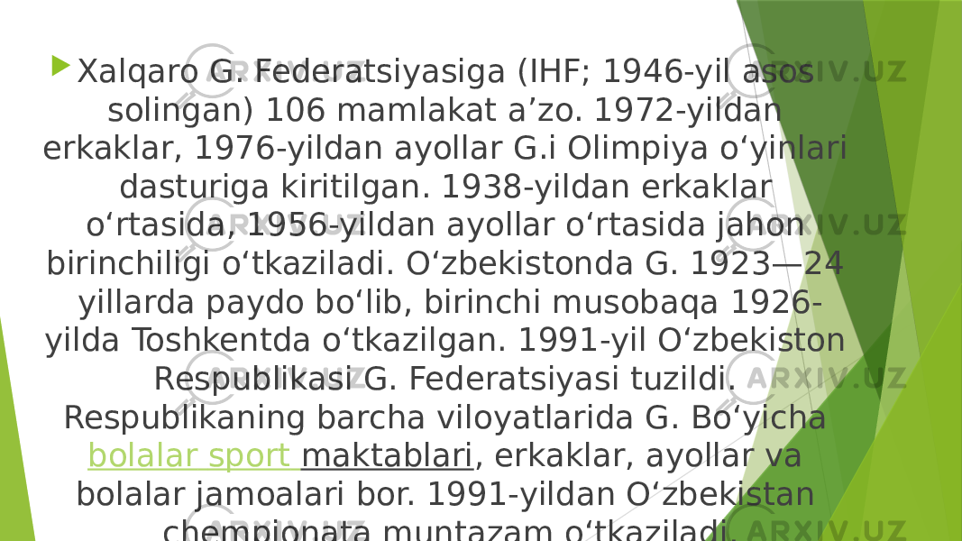  Xalqaro G. Federatsiyasiga (IHF; 1946-yil asos solingan) 106 mamlakat aʼzo. 1972-yildan erkaklar, 1976-yildan ayollar G.i Olimpiya oʻyinlari dasturiga kiritilgan. 1938-yildan erkaklar oʻrtasida, 1956-yildan ayollar oʻrtasida jahon birinchiligi oʻtkaziladi. Oʻzbekistonda G. 1923—24 yillarda paydo boʻlib, birinchi musobaqa 1926- yilda Toshkentda oʻtkazilgan. 1991-yil Oʻzbekiston Respublikasi G. Federatsiyasi tuzildi. Respublikaning barcha viloyatlarida G. Boʻyicha  bolalar sport maktablari , erkaklar, ayollar va bolalar jamoalari bor. 1991-yildan Oʻzbekistan chempionata muntazam oʻtkaziladi. 