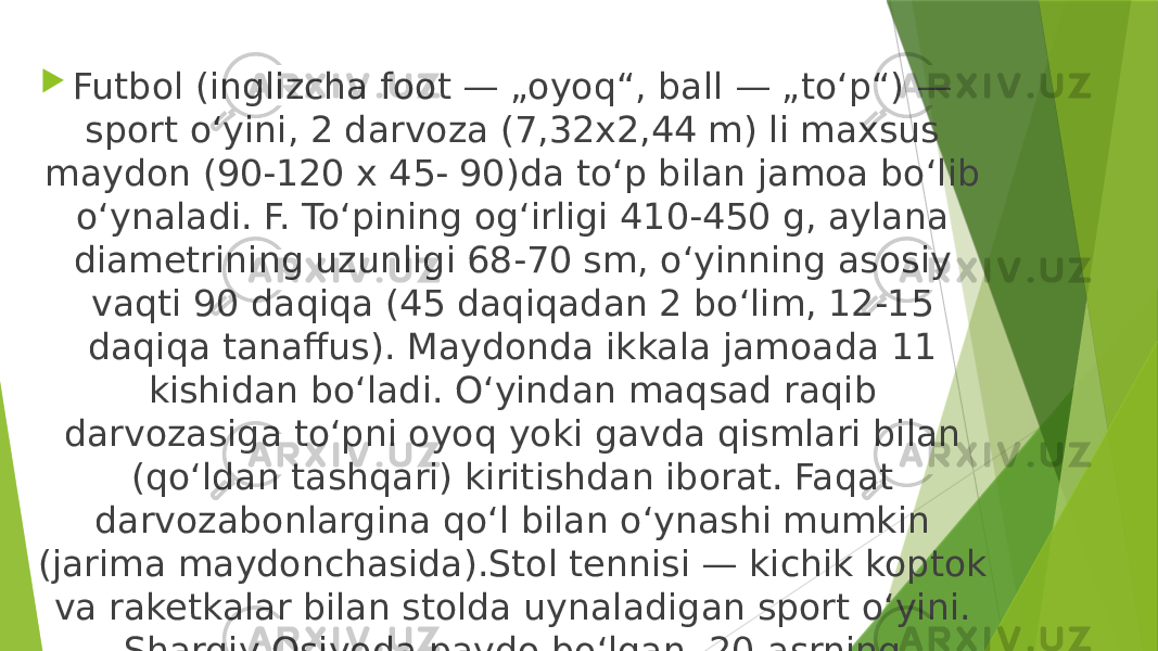  Futbol (inglizcha foot — „oyoq“, ball — „toʻp“) — sport oʻyini, 2 darvoza (7,32x2,44 m) li maxsus maydon (90-120 x 45- 90)da toʻp bilan jamoa boʻlib oʻynaladi. F. Toʻpining ogʻirligi 410-450 g, aylana diametrining uzunligi 68-70 sm, oʻyinning asosiy vaqti 90 daqiqa (45 daqiqadan 2 boʻlim, 12-15 daqiqa tanaffus). Maydonda ikkala jamoada 11 kishidan boʻladi. Oʻyindan maqsad raqib darvozasiga toʻpni oyoq yoki gavda qismlari bilan (qoʻldan tashqari) kiritishdan iborat. Faqat darvozabonlargina qoʻl bilan oʻynashi mumkin (jarima maydonchasida).Stol tennisi — kichik koptok va raketkalar bilan stolda uynaladigan sport oʻyini. Sharqiy Osiyoda paydo boʻlgan. 20-asrning 20y.laridan koʻp mamlakatlarga tarkalgan 