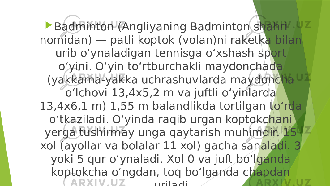  Badminton (Angliyaning Badminton shahri nomidan) — patli koptok (volan)ni raketka bilan urib o‘ynaladigan tennisga o‘xshash sport o‘yini. O‘yin to‘rtburchakli maydonchada (yakkama-yakka uchrashuvlarda maydoncha o‘lchovi 13,4x5,2 m va juftli o‘yinlarda 13,4x6,1 m) 1,55 m balandlikda tortilgan to‘rda o‘tkaziladi. O‘yinda raqib urgan koptokchani yerga tushirmay unga qaytarish muhimdir. 15 xol (ayollar va bolalar 11 xol) gacha sanaladi. 3 yoki 5 qur o‘ynaladi. Xol 0 va juft bo‘lganda koptokcha o‘ngdan, toq bo‘lganda chapdan uriladi. 