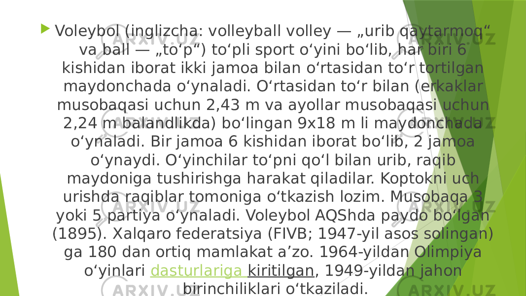  Voleybol (inglizcha: volleyball volley — „urib qaytarmoq“ va ball — „toʻp“) toʻpli sport oʻyini boʻlib, har biri 6 kishidan iborat ikki jamoa bilan oʻrtasidan toʻr tortilgan maydonchada oʻynaladi. Oʻrtasidan toʻr bilan (erkaklar musobaqasi uchun 2,43 m va ayollar musobaqasi uchun 2,24 m balandlikda) boʻlingan 9x18 m li maydonchada oʻynaladi. Bir jamoa 6 kishidan iborat boʻlib, 2 jamoa oʻynaydi. Oʻyinchilar toʻpni qoʻl bilan urib, raqib maydoniga tushirishga harakat qiladilar. Koptokni uch urishda raqiblar tomoniga oʻtkazish lozim. Musobaqa 3 yoki 5 partiya oʻynaladi. Voleybol AQShda paydo boʻlgan (1895). Xalqaro federatsiya (FIVB; 1947-yil asos solingan) ga 180 dan ortiq mamlakat aʼzo. 1964-yildan Olimpiya oʻyinlari  dasturlariga kiritilgan , 1949-yildan jahon birinchiliklari oʻtkaziladi. 