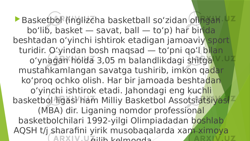  Basketbol (inglizcha basketball soʻzidan olingan boʻlib, basket — savat, ball — toʻp) har birida beshtadan oʻyinchi ishtirok etadigan jamoaviy sport turidir. Oʻyindan bosh maqsad — toʻpni qoʻl bilan oʻynagan holda 3,05 m balandlikdagi shitga mustahkamlangan savatga tushirib, imkon qadar koʻproq ochko olish. Har bir jamoada beshtadan oʻyinchi ishtirok etadi. Jahondagi eng kuchli basketbol ligasi ham Milliy Basketbol Assotsiatsiyasi (MBA) dir. Liganing nomdor professional basketbolchilari 1992-yilgi Olimpiadadan boshlab AQSH t/j sharafini yirik musobaqalarda xam ximoya qilib kelmoqda. 