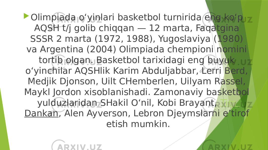  Olimpiada oʻyinlari basketbol turnirida eng koʻp AQSH t/j golib chiqqan — 12 marta, Faqatgina SSSR 2 marta (1972, 1988), Yugoslaviya (1980) va Argentina (2004) Olimpiada chempioni nomini tortib olgan. Basketbol tarixidagi eng buyuk oʻyinchilar AQSHlik Karim Abduljabbar, Lerri Berd, Medjik Djonson, Uilt CHemberlen, Uilyam Rassel, Maykl Jordon xisoblanishadi. Zamonaviy basketbol yulduzlaridan SHakil Oʻnil, Kobi Brayant,  Tim Dankan , Alen Ayverson, Lebron Djeymslarni eʼtirof etish mumkin. 