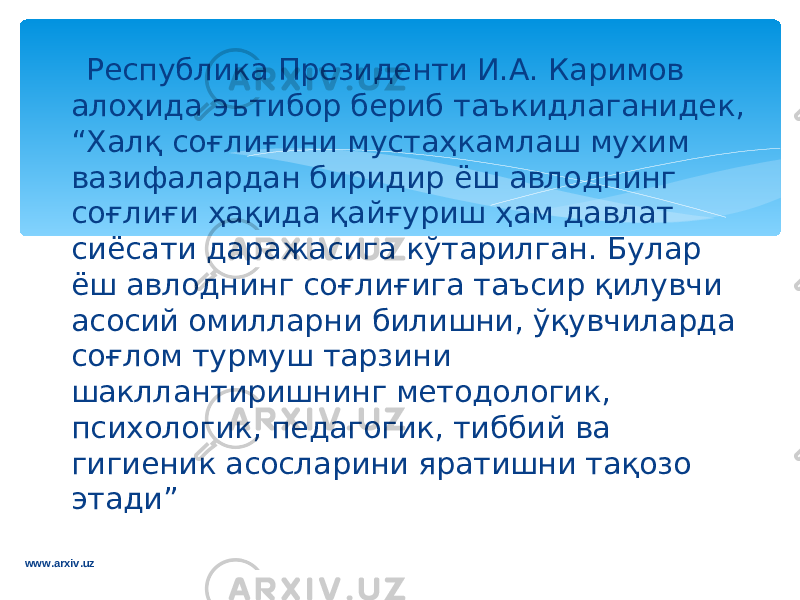  Р e спублика Пр e зид e нти И.А. Каримов ало ҳ ида эътибор б e риб таъкидлаганидек, “ X алқ соғлиғини муста ҳ камлаш мухим вазифалардан биридир ёш авлоднинг соғлиғи ҳ ақида қайғуриш ҳ ам давлат сиёсати даражасига кўтарилган. Булар ёш авлоднинг соғлиғига таъсир қилувчи асосий омилларни билишни, ўқувчиларда соғлом турмуш тарзини шакллантиришнинг м e тодологик, пси x ологик, п e дагогик, тиббий ва гиги e ник асосларини яратишни тақозо этади” www.arxiv.uz 