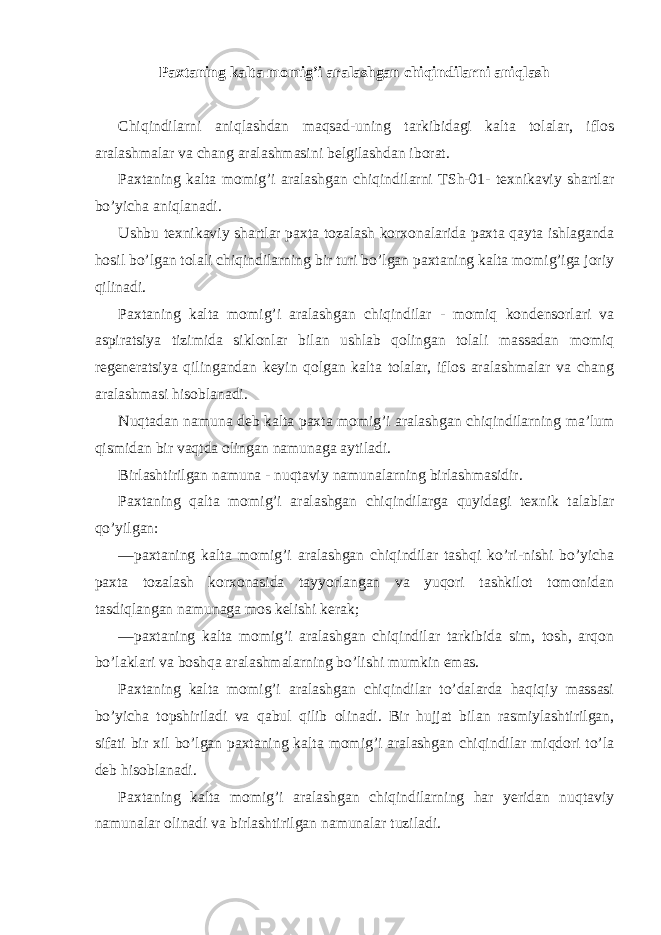 Paxtaning kalta momig’i aralashgan chiqindilarni aniqlash Chiqindilarni aniqlashdan maqsad-uning tarkibidagi kalta tolalar, iflos aralashmalar va chang aralashmasini belgilashdan iborat. Paxtaning kalta momig’i aralashgan chiqindilarni TSh-01- texnikaviy shartlar bo’yicha aniqlanadi. Ushbu texnikaviy shartlar paxta tozalash korxonalarida paxta qayta ishlaganda hosil bo’lgan tolali chiqindilarning bir turi bo’lgan paxtaning kalta momig’iga joriy qilinadi. Paxtaning kalta momig’i aralashgan chiqindilar - momiq kondensorlari va aspiratsiya tizimida siklonlar bilan ushlab qolingan tolali massadan momiq regeneratsiya qilingandan keyin qolgan kalta tolalar, iflos aralashmalar va chang aralashmasi hisoblanadi. Nuqtadan namuna deb kalta paxta momig’i aralashgan chiqindilarning ma’lum qismidan bir vaqtda olingan namunaga aytiladi. Birlashtirilgan namuna - nuqtaviy namunalarning birlashmasidir. Paxtaning qalta momig’i aralashgan chiqindilarga quyidagi texnik talablar qo’yilgan: —paxtaning kalta momig’i aralashgan chiqindilar tashqi ko’ri-nishi bo’yicha paxta tozalash korxonasida tayyorlangan va yuqori tashkilot tomonidan tasdiqlangan namunaga mos kelishi kerak; —paxtaning kalta momig’i aralashgan chiqindilar tarkibida sim, tosh, arqon bo’laklari va boshqa aralashmalarning bo’lishi mumkin emas. Paxtaning kalta momig’i aralashgan chiqindilar to’dalarda haqiqiy massasi bo’yicha topshiriladi va qabul qilib olinadi. Bir hujjat bilan rasmiylashtirilgan, sifati bir xil bo’lgan paxtaning kalta momig’i aralashgan chiqindilar miqdori to’la deb hisoblanadi. Paxtaning kalta momig’i aralashgan chiqindilarning har yeridan nuqtaviy namunalar olinadi va birlashtirilgan namunalar tuziladi. 