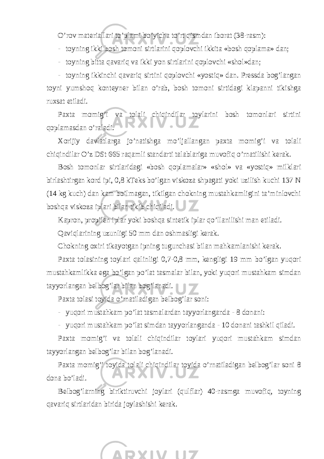 O’rov materiallari to’plami bo’yicha to’rt qismdan iborat (38-rasm): - toyning ikki bosh tomoni sirtlarini qoplovchi ikkita «bosh qoplama» dan; - toyning bitta qavariq va ikki yon sirtlarini qoplovchi «shol»dan; - toyning ikkinchi qavariq sirtini qoplovchi «yostiq» dan. Pressda bog’langan toyni yumshoq konteyner bilan o’rab, bosh tomoni sirtidagi klapanni tikishga ruxsat etiladi. Paxta momig’i va tolali chiqindilar toylarini bosh tomonlari sirtini qoplamasdan o’raladi. Xorijiy davlatlarga jo’natishga mo’ljallangan paxta momig’i va tolali chiqindilar O’z DSt 665 raqamli standarti talablariga muvofiq o’rnatilishi kerak. Bosh tomonlar sirtlaridagi «bosh qoplamalar» «shol» va «yostiq» milklari birlashtirgan kord ipi, 0,8 kTeks bo’lgan viskoza shpagati yoki uzilish kuchi 137 N (14 kg kuch) dan kam bo’lmagan, tikilgan chokning mustahkamligini ta’minlovchi boshqa viskoza iplari bilan tikib chiqiladi. Kapron, propilen iplar yoki boshqa sintetik iplar qo’llanilishi man etiladi. Qaviqlarining uzunligi 50 mm dan oshmasligi kerak. Chokning oxiri tikayotgan ipning tugunchasi bilan mahkamlanishi kerak. Paxta tolasining toylari qalinligi 0,7-0,8 mm, kengligi 19 mm bo’lgan yuqori mustahkamlikka ega bo’lgan po’lat tasmalar bilan, yoki yuqori mustahkam simdan tayyorlangan belbog’lar bilan bog’lanadi. Paxta tolasi toyida o’rnatiladigan belbog’lar soni: - yuqori mustahkam po’lat tasmalardan tayyorlanganda - 8 donani: - yuqori mustahkam po’lat simdan tayyorlanganda - 10 donani tashkil qiladi. Paxta momig’i va tolali chiqindilar toylari yuqori mustahkam simdan tayyorlangan belbog’lar bilan bog’lanadi. Paxta momig’i toyida tolali chiqindilar toyida o’rnatiladigan belbog’lar soni 8 dona bo’ladi. Belbog’larning biriktiruvchi joylari (qulflar) 40-rasmga muvofiq, toyning qavariq sirtlaridan birida joylashishi kerak. 