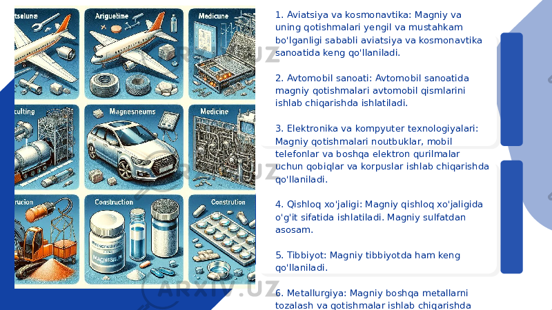 ● 1. Aviatsiya va kosmonavtika: Magniy va uning qotishmalari yengil va mustahkam bo&#39;lganligi sababli aviatsiya va kosmonavtika sanoatida keng qo&#39;llaniladi. ● 2. Avtomobil sanoati: Avtomobil sanoatida magniy qotishmalari avtomobil qismlarini ishlab chiqarishda ishlatiladi. ● 3. Elektronika va kompyuter texnologiyalari: Magniy qotishmalari noutbuklar, mobil telefonlar va boshqa elektron qurilmalar uchun qobiqlar va korpuslar ishlab chiqarishda qo&#39;llaniladi. ● 4. Qishloq xo&#39;jaligi: Magniy qishloq xo&#39;jaligida o&#39;g&#39;it sifatida ishlatiladi. Magniy sulfatdan asosam. ● 5. Tibbiyot: Magniy tibbiyotda ham keng qo&#39;llaniladi. ● 6. Metallurgiya: Magniy boshqa metallarni tozalash va qotishmalar ishlab chiqarishda foydalaniladi. 