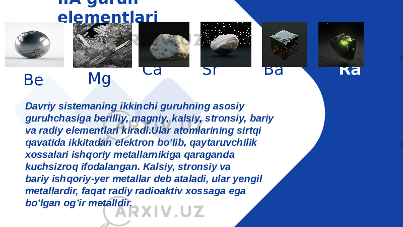 IIA guruh elementlari Mg Be Ca Sr Ba Ra Davriy sistemaning ikkinchi guruhning asosiy guruhchasiga berilliy, magniy, kalsiy, stronsiy, bariy va radiy elementlari kiradi.Ular atomlarining sirtqi qavatida ikkitadan elektron bo’lib, qaytaruvchilik xossalari ishqoriy metallarnikiga qaraganda kuchsizroq ifodalangan. Kalsiy, stronsiy va bariy ishqoriy-yer metallar deb ataladi, ular yengil metallardir, faqat radiy radioaktiv xossaga ega bo’lgan og’ir metalldir. 