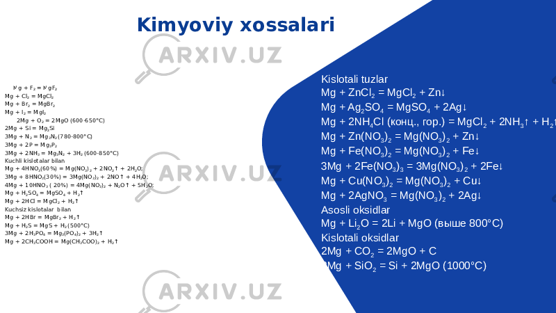 Kimyoviy xossalari Mg + F 2  = MgF 2 ● Mg + Cl 2  = MgCl 2  ● Mg + Br 2  = MgBr 2 ● Mg + I 2  = MgI 2 2Mg + O 2  = 2MgO (600-650°C) ● 2Mg + Si = Mg 2 Si ● 3Mg + N 2  = Mg 3 N 2  (780-800°C) ● 3Mg + 2P = Mg 3 P 2 ● 3Mg + 2NH 3  = Mg 3 N 2  + 3H 2  (600-850°C) ● Kuchli kislotalar bilan ● Mg + 4HNO 3 (60%) = Mg(NO 3 ) 2  + 2NO 2 ↑ + 2H 2 O; ● 3Mg + 8HNO 3 (30%) = 3Mg(NO 3 ) 2  + 2NO↑ + 4H 2 O; 4Mg + 10HNO 3  ( 20%) = 4Mg(NO 3 ) 2  + N 2 O↑ + 5H 2 O; Mg + H 2 SO 4  = MgSO 4  + H 2 ↑ ● Mg + 2HCl = MgCl 2  + H 2 ↑ ● Kuchsiz kislotalar  bilan ● Mg + 2HBr = MgBr 2  + H 2 ↑ ● Mg + H 2 S = MgS + H 2  (500°C) ● 3Mg + 2H 3 PO 4  = Mg 3 (PO 4 ) 2  + 3H 2 ↑ ● Mg + 2CH 3 COOH = Mg(CH 3 COO) 2  + H 2 ↑ Kislotali tuzlar Mg + ZnCl 2  = MgCl 2  + Zn↓ Mg + Ag 2 SO 4  = MgSO 4  + 2Ag↓ Mg + 2NH 4 Cl (конц., гор.) = MgCl 2  + 2NH 3 ↑ + H 2 ↑ Mg + Zn(NO 3 ) 2  = Mg(NO 3 ) 2  + Zn↓ Mg + Fe(NO 3 ) 2  = Mg(NO 3 ) 2  + Fe↓ 3Mg + 2Fe(NO 3 ) 3  = 3Mg(NO 3 ) 2  + 2Fe↓ Mg + Cu(NO 3 ) 2  = Mg(NO 3 ) 2  + Cu↓ Mg + 2AgNO 3  = Mg(NO 3 ) 2  + 2Ag↓ Asosli oksidlar Mg + Li 2 O = 2Li + MgO (выше 800°C) Kislotali oksidlar 2Mg + CO 2  = 2MgO + C 2Mg + SiO 2  = Si + 2MgO (1000°C) 