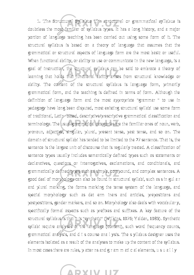 1. The Structural Syllabus The structural or grammatical syllabus is doubtless the most familiar of syllabus types. It has a long history, and a major portion of language teaching has been carried out using some form of it. The structural syllabus is based on a theory of language that assumes that the grammatical or structural aspects of language form are the most basic or useful. When functional ability, or ability to use or communicate in the new language, is a goal of instruction, the structural syllabus can be said to embrace a theory of learning that holds that functional ability arises from structural knowledge or ability. The content of the structural syllabus is language form, primarily grammatical form, and the teaching is defined in terms of form. Although the definition of language form and the most appropriate &#34;grammar &#34; to use in pedagogy have long been disputed, most existing structural syllabi use some form of traditional, Latin -based, descriptive/prescriptive grammatical classification and terminology. The usual grammatical categories are the familiar ones of noun, verb, pronoun, adjective, singular, plural, present tense, past tense, and so on. The domain of structural syllabi has tended to be limited to the 27 sentence. That is, the sentence is the largest unit of discourse that is regularly treated. A classification of sentence types usually includes semantically defined types such as statements or declaratives, questions or interrogatives, exclamations, and conditionals, and grammatically defined types such as simple, compound, and complex sentences. A good deal of morphology can also be found in structural syllabi, such as s in gul a r and plural marking, the forms marking the tense system of the language, and special morphology such as det erm iners and articles, prepositions and postpositions, gender markers, and so on. Morphology also deals with vocabular y, specifically formal aspects such as prefixes and suffixes. A key feature of the structural syllabus is that it is &#34;synthetic&#34; (Wilkins, 1976; Yalden, 1983). Synthetic syllabi require analyses of the language (content), such word frequency counts, grammatical analysis, and d i s course ana l ysis. The s yllabus designer uses the elements isolated as a result of the analyses to make up the content of the syllabus. In most cases there are rules, p atter ns and g r am m ati c al elements, u s u a l l y 