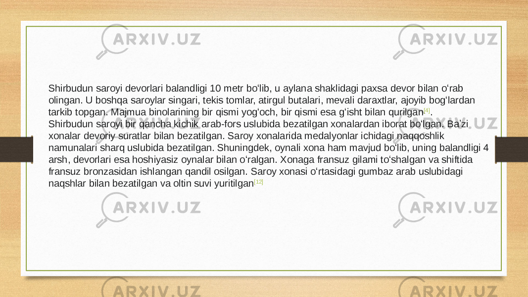 Shirbudun saroyi devorlari balandligi 10 metr boʻlib, u aylana shaklidagi paxsa devor bilan oʻrab olingan. U boshqa saroylar singari, tekis tomlar, atirgul butalari, mevali daraxtlar, ajoyib bogʻlardan tarkib topgan. Majmua binolarining bir qismi yogʻoch, bir qismi esa gʻisht bilan qurilgan [4] . Shirbudun saroyi bir qancha kichik arab-fors uslubida bezatilgan xonalardan iborat boʻlgan. Baʼzi xonalar devoriy suratlar bilan bezatilgan. Saroy xonalarida medalyonlar ichidagi naqqoshlik namunalari sharq uslubida bezatilgan. Shuningdek, oynali xona ham mavjud boʻlib, uning balandligi 4 arsh, devorlari esa hoshiyasiz oynalar bilan oʻralgan. Xonaga fransuz gilami toʻshalgan va shiftida fransuz bronzasidan ishlangan qandil osilgan. Saroy xonasi oʻrtasidagi gumbaz arab uslubidagi naqshlar bilan bezatilgan va oltin suvi yuritilgan [12] 