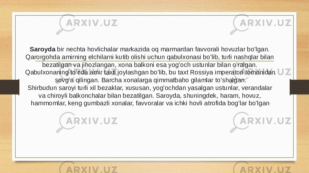 Saroyda bir nechta hovlichalar markazida oq marmardan favvorali hovuzlar boʻlgan. Qarorgohda amirning elchilarni kutib olishi uchun qabulxonasi boʻlib, turli nashqlar bilan bezatilgan va jihozlangan, xona balkoni esa yogʻoch ustunlar bilan oʻralgan. Qabulxonaning toʻrida amir taxti joylashgan boʻlib, bu taxt Rossiya imperatori tomonidan sovgʻa qilingan. Barcha xonalarga qimmatbaho gilamlar toʻshalgan. Shirbudun saroyi turli xil bezaklar, xususan, yogʻochdan yasalgan ustunlar, verandalar va chiroyli balkonchalar bilan bezatilgan. Saroyda, shuningdek, haram, hovuz, hammomlar, keng gumbazli xonalar, favvoralar va ichki hovli atrofida bogʻlar boʻlgan . 