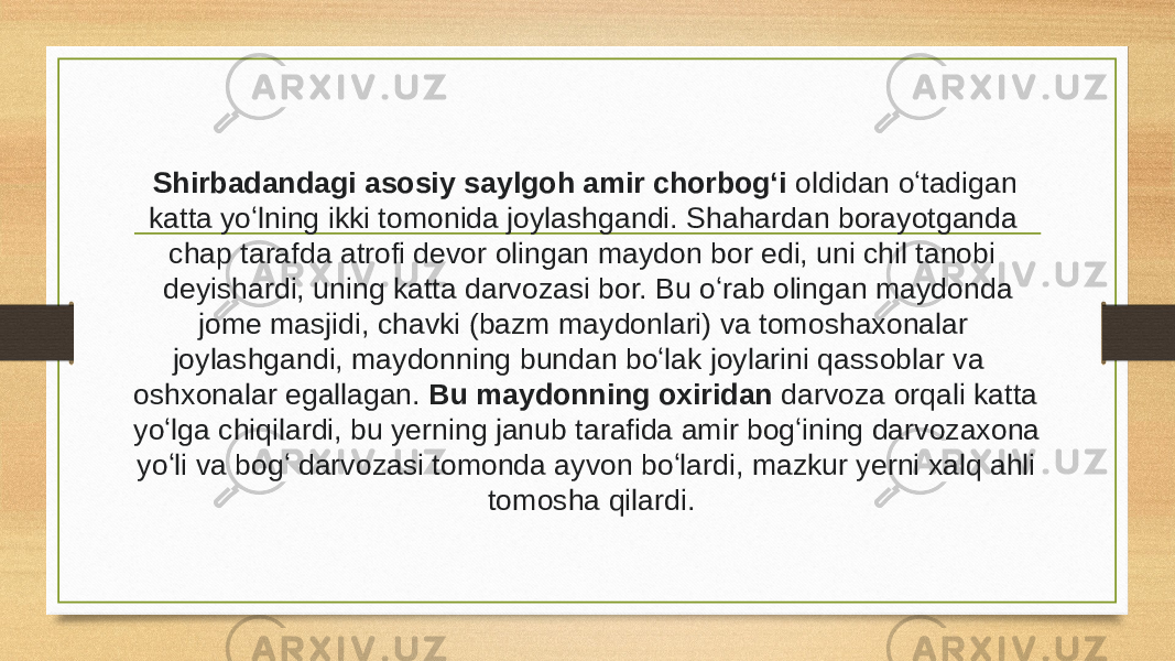 Shirbadandagi asosiy saylgoh amir chorbogʻi oldidan oʻtadigan katta yoʻlning ikki tomonida joylashgandi. Shahardan borayotganda chap tarafda atrofi devor olingan maydon bor edi, uni chil tanobi deyishardi, uning katta darvozasi bor. Bu oʻrab olingan maydonda jome masjidi, chavki (bazm maydonlari) va tomoshaxonalar joylashgandi, maydonning bundan boʻlak joylarini qassoblar va oshxonalar egallagan. Bu maydonning oxiridan darvoza orqali katta yoʻlga chiqilardi, bu yerning janub tarafida amir bogʻining darvozaxona yoʻli va bogʻ darvozasi tomonda ayvon boʻlardi, mazkur yerni xalq ahli tomosha qilardi. 