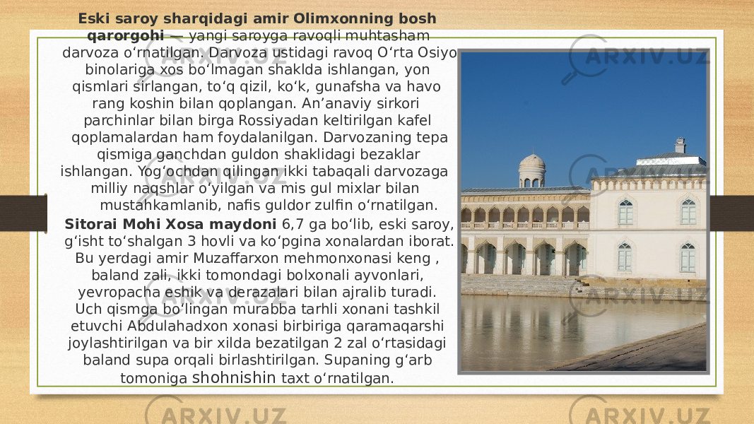  Eski saroy sharqidagi amir Olimxonning bosh qarorgohi — yangi saroyga ravoqli muhtasham darvoza oʻrnatilgan. Darvoza ustidagi ravoq Oʻrta Osiyo binolariga xos boʻlmagan shaklda ishlangan, yon qismlari sirlangan, toʻq qizil, koʻk, gunafsha va havo rang koshin bilan qoplangan. Anʼanaviy sirkori parchinlar bilan birga Rossiyadan keltirilgan kafel qoplamalardan ham foydalanilgan. Darvozaning tepa qismiga ganchdan guldon shaklidagi bezaklar ishlangan. Yogʻochdan qilingan ikki tabaqali darvozaga milliy naqshlar oʻyilgan va mis gul mixlar bilan mustahkamlanib, nafis guldor zulfin oʻrnatilgan.  Sitorai Mohi Хosa maydoni 6,7 ga boʻlib, eski saroy, gʻisht toʻshalgan 3 hovli va koʻpgina xonalardan iborat. Bu yerdagi amir Muzaffarxon mehmonxonasi keng , baland zali, ikki tomondagi bolxonali ayvonlari, yevropacha eshik va derazalari bilan ajralib turadi. Uch qismga boʻlingan murabba tarhli xonani tashkil etuvchi Abdulahadxon xonasi birbiriga qaramaqarshi joylashtirilgan va bir xilda bezatilgan 2 zal oʻrtasidagi baland supa orqali birlashtirilgan. Supaning gʻarb tomoniga shohnishin taxt oʻrnatilgan.  