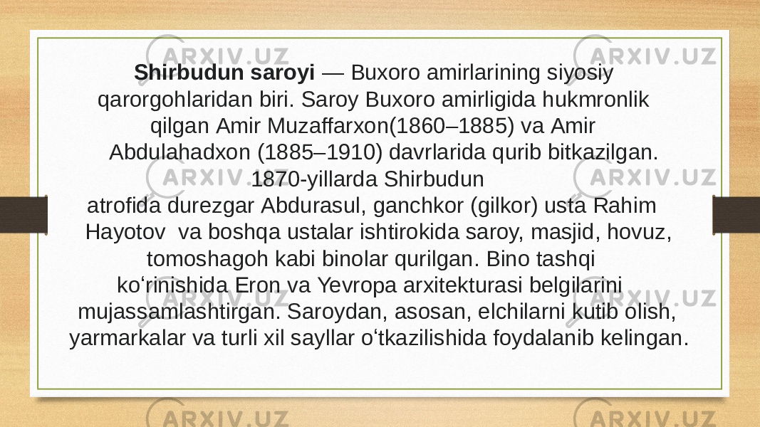  Shirbudun saroyi  — Buxoro amirlarining siyosiy qarorgohlaridan biri. Saroy Buxoro amirligida hukmronlik qilgan Amir Muzaffarxon(1860–1885) va Amir Abdulahadxon (1885–1910) davrlarida qurib bitkazilgan. 1870-yillarda Shirbudun atrofida durezgar Abdurasul, ganchkor (gilkor) usta Rahim Hayotov  va boshqa ustalar ishtirokida saroy, masjid, hovuz, tomoshagoh kabi binolar qurilgan. Bino tashqi koʻrinishida Eron va Yevropa arxitekturasi belgilarini mujassamlashtirgan. Saroydan, asosan, elchilarni kutib olish, yarmarkalar va turli xil sayllar oʻtkazilishida foydalanib kelingan.  