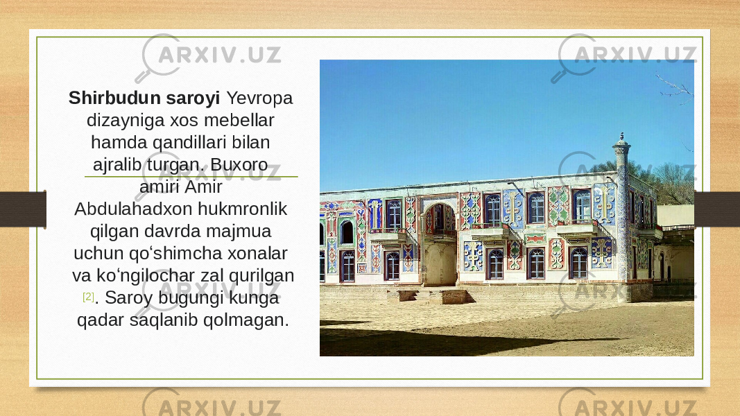 Shirbudun saroyi Yevropa dizayniga xos mebellar hamda qandillari bilan ajralib turgan. Buxoro amiri  Amir Abdulahadxon  hukmronlik qilgan davrda majmua uchun qoʻshimcha xonalar va koʻngilochar zal qurilgan [2] . Saroy bugungi kunga qadar saqlanib qolmagan. 