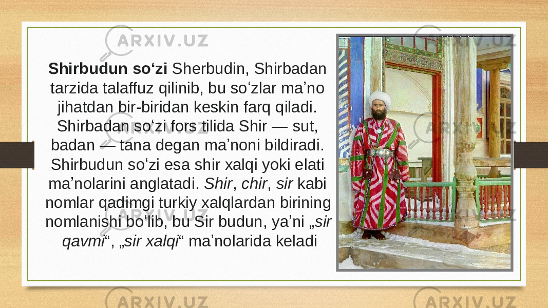 Shirbudun soʻzi Sherbudin, Shirbadan tarzida talaffuz qilinib, bu soʻzlar maʼno jihatdan bir-biridan keskin farq qiladi. Shirbadan soʻzi fors tilida Shir —  sut , badan — tana degan maʼnoni bildiradi. Shirbudun soʻzi esa shir xalqi yoki elati maʼnolarini anglatadi.  Shir ,  chir ,  sir  kabi nomlar qadimgi turkiy xalqlardan birining nomlanishi boʻlib, bu Sir budun, yaʼni „ sir qavmi “, „ sir xalqi “ maʼnolarida keladi 