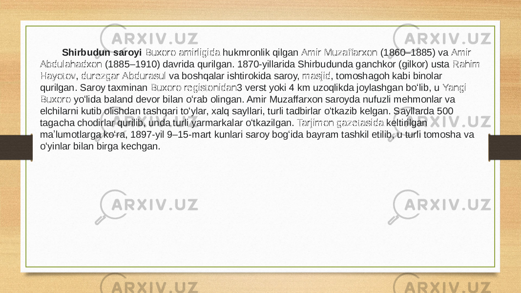  Shirbudun saroyi  Buxoro amirligida  hukmronlik qilgan  Amir Muzaffarxon  (1860–1885) va  Amir Abdulahadxon  (1885–1910) davrida qurilgan. 1870-yillarida Shirbudunda ganchkor (gilkor) usta  Rahim Hayotov ,  durezgar   Abdurasul  va boshqalar ishtirokida saroy,  masjid , tomoshagoh kabi binolar qurilgan. Saroy taxminan  Buxoro registonidan 3 verst yoki 4 km uzoqlikda joylashgan boʻlib, u  Yangi Buxoro  yoʻlida baland devor bilan oʻrab olingan. Amir Muzaffarxon saroyda nufuzli mehmonlar va elchilarni kutib olishdan tashqari toʻylar, xalq sayllari, turli tadbirlar oʻtkazib kelgan. Sayllarda 500 tagacha chodirlar qurilib, unda turli yarmarkalar oʻtkazilgan.  Tarjimon gazetasida  keltirilgan maʼlumotlarga koʻra, 1897-yil 9–15-mart kunlari saroy bogʻida bayram tashkil etilib, u turli tomosha va oʻyinlar bilan birga kechgan. 