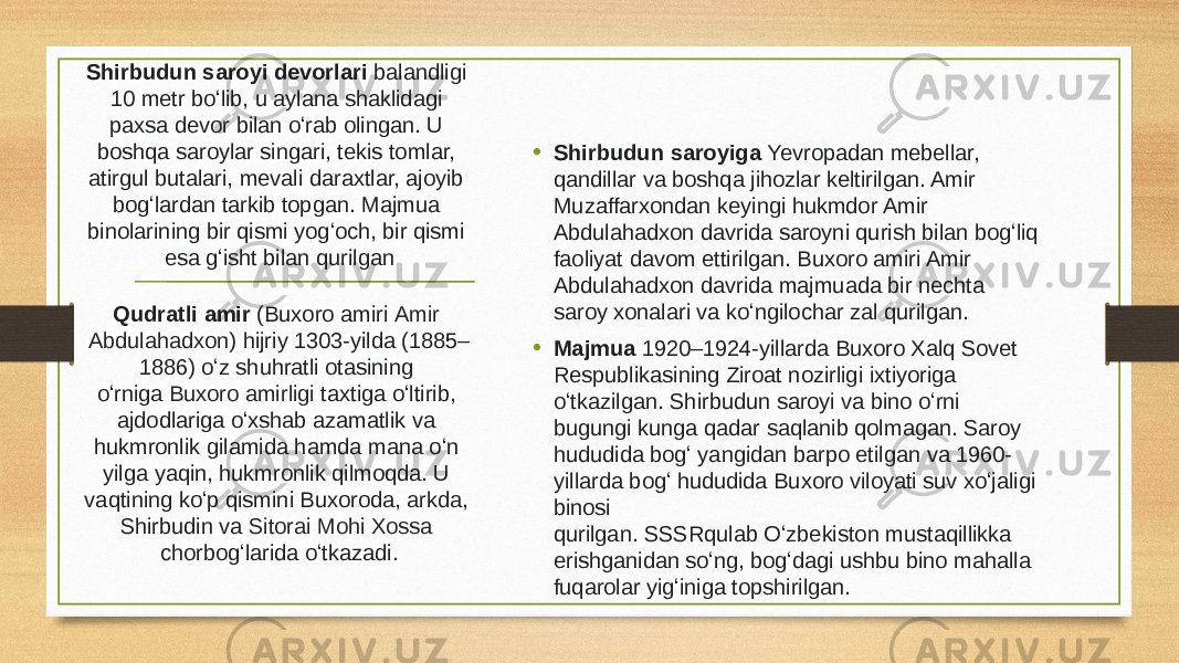 Shirbudun saroyi devorlari balandligi 10 metr boʻlib, u aylana shaklidagi paxsa devor bilan oʻrab olingan. U boshqa saroylar singari, tekis tomlar, atirgul butalari, mevali daraxtlar, ajoyib bogʻlardan tarkib topgan. Majmua binolarining bir qismi yogʻoch, bir qismi esa gʻisht bilan qurilgan • Shirbudun saroyiga Yevropadan mebellar, qandillar va boshqa jihozlar keltirilgan. Amir Muzaffarxondan keyingi hukmdor Amir Abdulahadxon davrida saroyni qurish bilan bogʻliq faoliyat davom ettirilgan. Buxoro amiri Amir Abdulahadxon davrida majmuada bir nechta saroy xonalari va koʻngilochar zal qurilgan. • Majmua 1920–1924-yillarda Buxoro Xalq Sovet Respublikasining Ziroat nozirligi ixtiyoriga oʻtkazilgan. Shirbudun saroyi va bino oʻrni bugungi kunga qadar saqlanib qolmagan. Saroy hududida bogʻ yangidan barpo etilgan va 1960- yillarda bogʻ hududida Buxoro viloyati suv xoʻjaligi binosi qurilgan. SSSRqulab Oʻzbekiston mustaqillikka erishganidan soʻng, bogʻdagi ushbu bino mahalla fuqarolar yigʻiniga topshirilgan.Qudratli amir (Buxoro amiri  Amir Abdulahadxon ) hijriy 1303-yilda (1885– 1886) oʻz shuhratli otasining oʻrniga  Buxoro amirligi  taxtiga oʻltirib, ajdodlariga oʻxshab azamatlik va hukmronlik gilamida hamda mana oʻn yilga yaqin, hukmronlik qilmoqda. U vaqtining koʻp qismini Buxoroda,  arkda , Shirbudin va  Sitorai Mohi Xossa chorbogʻlarida oʻtkazadi. 