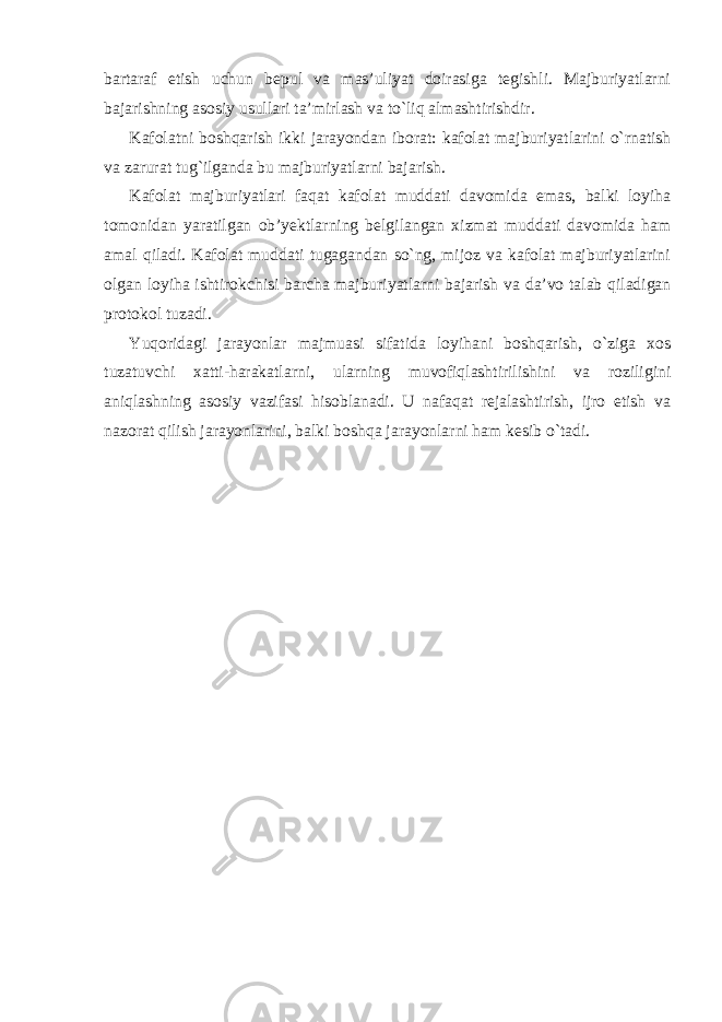 bartaraf etish uchun bepul va mas’uliyat doirasiga tegishli. Majburiyatlarni bajarishning asosiy usullari ta’mirlash va to`liq almashtirishdir. Kafolatni boshqarish ikki jarayondan iborat: kafolat majburiyatlarini o`rnatish va zarurat tug`ilganda bu majburiyatlarni bajarish. Kafolat majburiyatlari faqat kafolat muddati davomida emas, balki loyiha tomonidan yaratilgan ob’yektlarning belgilangan xizmat muddati davomida ham amal qiladi. Kafolat muddati tugagandan so`ng, mijoz va kafolat majburiyatlarini olgan loyiha ishtirokchisi barcha majburiyatlarni bajarish va da’vo talab qiladigan protokol tuzadi. Yuqoridagi jarayonlar majmuasi sifatida loyihani boshqarish, o`ziga xos tuzatuvchi xatti-harakatlarni, ularning muvofiqlashtirilishini va roziligini aniqlashning asosiy vazifasi hisoblanadi. U nafaqat rejalashtirish, ijro etish va nazorat qilish jarayonlarini, balki boshqa jarayonlarni ham kesib o`tadi. 