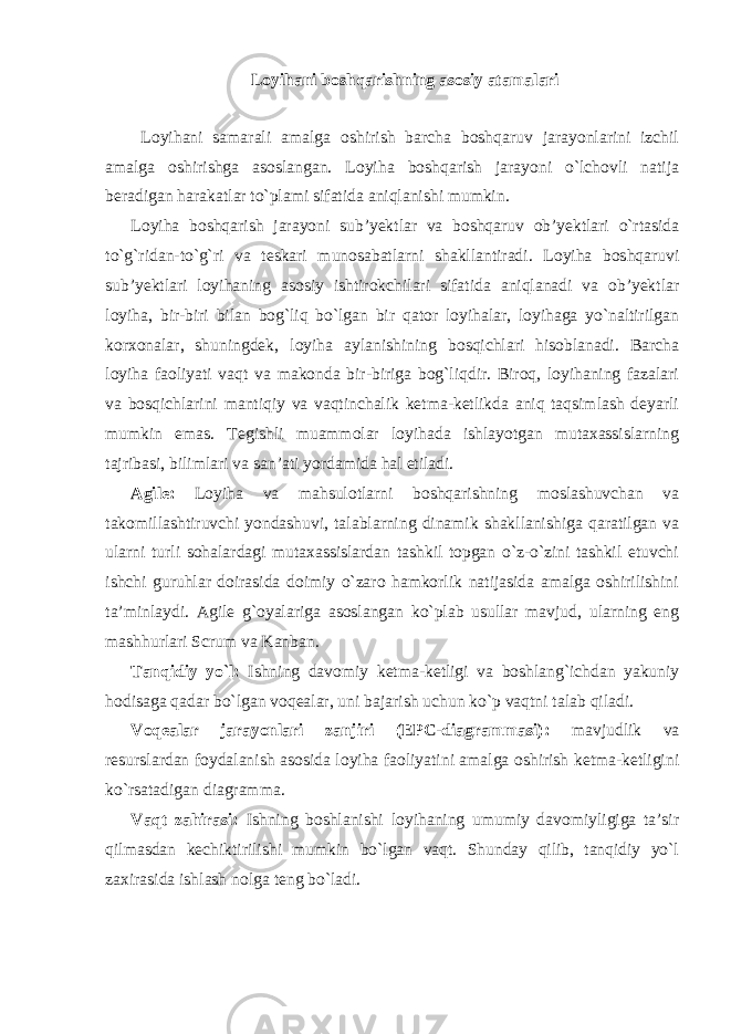 Loyihani boshqarishning asosiy atamalari Loyihani samarali amalga oshirish barcha boshqaruv jarayonlarini izchil amalga oshirishga asoslangan. Loyiha boshqarish jarayoni o`lchovli natija beradigan harakatlar to`plami sifatida aniqlanishi mumkin. Loyiha boshqarish jarayoni sub’yektlar va boshqaruv ob’yektlari o`rtasida to`g`ridan-to`g`ri va teskari munosabatlarni shakllantiradi. Loyiha boshqaruvi sub’yektlari loyihaning asosiy ishtirokchilari sifatida aniqlanadi va ob’yektlar loyiha, bir-biri bilan bog`liq bo`lgan bir qator loyihalar, loyihaga yo`naltirilgan korxonalar, shuningdek, loyiha aylanishining bosqichlari hisoblanadi. Barcha loyiha faoliyati vaqt va makonda bir-biriga bog`liqdir. Biroq, loyihaning fazalari va bosqichlarini mantiqiy va vaqtinchalik ketma-ketlikda aniq taqsimlash deyarli mumkin emas. Tegishli muammolar loyihada ishlayotgan mutaxassislarning tajribasi, bilimlari va san’ati yordamida hal etiladi. Agile: Loyiha va mahsulotlarni boshqarishning moslashuvchan va takomillashtiruvchi yondashuvi, talablarning dinamik shakllanishiga qaratilgan va ularni turli sohalardagi mutaxassislardan tashkil topgan o`z-o`zini tashkil etuvchi ishchi guruhlar doirasida doimiy o`zaro hamkorlik natijasida amalga oshirilishini ta’minlaydi. Agile g`oyalariga asoslangan ko`plab usullar mavjud, ularning eng mashhurlari Scrum va Kanban. Tanqidiy yo`l: Ishning davomiy ketma-ketligi va boshlang`ichdan yakuniy hodisaga qadar bo`lgan voqealar, uni bajarish uchun ko`p vaqtni talab qiladi. Voqealar jarayonlari zanjiri (EPC-diagrammasi): mavjudlik va resurslardan foydalanish asosida loyiha faoliyatini amalga oshirish ketma-ketligini ko`rsatadigan diagramma. Vaqt zahirasi: Ishning boshlanishi loyihaning umumiy davomiyligiga ta’sir qilmasdan kechiktirilishi mumkin bo`lgan vaqt. Shunday qilib, tanqidiy yo`l zaxirasida ishlash nolga teng bo`ladi. 