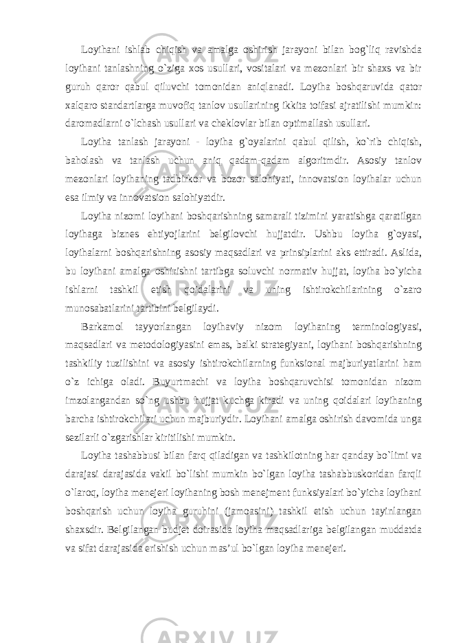 Loyihani ishlab chiqish va amalga oshirish jarayoni bilan bog`liq ravishda loyihani tanlashning o`ziga xos usullari, vositalari va mezonlari bir shaxs va bir guruh qaror qabul qiluvchi tomonidan aniqlanadi. Loyiha boshqaruvida qator xalqaro standartlarga muvofiq tanlov usullarining ikkita toifasi ajratilishi mumkin: daromadlarni o`lchash usullari va cheklovlar bilan optimallash usullari. Loyiha tanlash jarayoni - loyiha g`oyalarini qabul qilish, ko`rib chiqish, baholash va tanlash uchun aniq qadam-qadam algoritmdir. Asosiy tanlov mezonlari loyihaning tadbirkor va bozor salohiyati, innovatsion loyihalar uchun esa ilmiy va innovatsion salohiyatdir. Loyiha nizomi loyihani boshqarishning samarali tizimini yaratishga qaratilgan loyihaga biznes ehtiyojlarini belgilovchi hujjatdir. Ushbu loyiha g`oyasi, loyihalarni boshqarishning asosiy maqsadlari va prinsiplarini aks ettiradi. Aslida, bu loyihani amalga oshirishni tartibga soluvchi normativ hujjat, loyiha bo`yicha ishlarni tashkil etish qoidalarini va uning ishtirokchilarining o`zaro munosabatlarini tartibini belgilaydi. Barkamol tayyorlangan loyihaviy nizom loyihaning terminologiyasi, maqsadlari va metodologiyasini emas, balki strategiyani, loyihani boshqarishning tashkiliy tuzilishini va asosiy ishtirokchilarning funksional majburiyatlarini ham o`z ichiga oladi. Buyurtmachi va loyiha boshqaruvchisi tomonidan nizom imzolangandan so`ng ushbu hujjat kuchga kiradi va uning qoidalari loyihaning barcha ishtirokchilari uchun majburiydir. Loyihani amalga oshirish davomida unga sezilarli o`zgarishlar kiritilishi mumkin. Loyiha tashabbusi bilan farq qiladigan va tashkilotning har qanday bo`limi va darajasi darajasida vakil bo`lishi mumkin bo`lgan loyiha tashabbuskoridan farqli o`laroq, loyiha menejeri loyihaning bosh menejment funksiyalari bo`yicha loyihani boshqarish uchun loyiha guruhini (jamoasini) tashkil etish uchun tayinlangan shaxsdir. Belgilangan budjet doirasida loyiha maqsadlariga belgilangan muddatda va sifat darajasida erishish uchun mas’ul bo`lgan loyiha menejeri. 