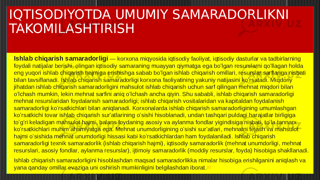 IQTISODIYOTDA UMUMIY SAMARADORLIKNI TAKOMILASHTIRISH ◦ Ishlab chiqarish samaradorligi   — korxona miqyosida iqtisodiy faoliyat, iqtisodiy dasturlar va tadbirlarning foydali natijalar berishi, olingan iqtisodiy samaraning muayyan qiymatga ega boʻlgan resurslarni qoʻllagan holda eng yuqori ishlab chiqarish hajmiga erishishga sabab boʻlgan ishlab chiqarish omillari, resurslar sarflariga nisbati bilan tavsiflanadi. Ishlab chiqarish samaradorligi korxona faoliyatining yakuniy natijasini koʻrsatadi. Miqdoriy jihatdan ishlab chiqarish samaradorligini mahsulot ishlab chiqarish uchun sarf qilingan mehnat miqdori bilan oʻlchash mumkin, lekin mehnat sarfini aniq oʻlchash ancha qiyin. Shu sababli, ishlab chiqarish samaradorligi mehnat resurslaridan foydalanish samaradorligi; ishlab chiqarish vositalaridan va kapitaldan foydalanish samaradorligi koʻrsatkichlari bilan aniqlanadi. Korxonalarda ishlab chiqarish samaradorligining umumlashgan koʻrsatkichi tovar ishlab chiqarish surʼatlarining oʻsishi hisoblanadi, undan tashqari puldagi harajatlar birligiga toʻgʻri keladigan mahsulot hajmi, balans foydaning asosiy va aylanma fondlar yigindisiga nisbati, toʻla tannarx koʻrsatkichlari muhim ahamiyatga ega. Mehnat unumdorligining oʻsishi surʼatlari, mehnatni tejash va mahsulot hajmi oʻsishida mehnat unumdorligi hissasi kabi koʻrsatkichlardan ham foydalaniladi. Ishlab chiqarish samaradorligi texnik samaradorlik (ishlab chiqarish hajmi), iqtisodiy samaradorlik (mehnat unumdorligi, mehnat resurslari, asosiy fondlar, aylanma resurslar), ijtimoiy samaradorlik (moddiy resurslar, foyda) hisobiga shakllanadi. ◦ Ishlab chiqarish samaradorligini hisoblashdan maqsad samaradorlikka nimalar hisobiga erishilganini aniqlash va yana qanday omillar evaziga uni oshirish mumkinligini belgilashdan iborat. [1] 