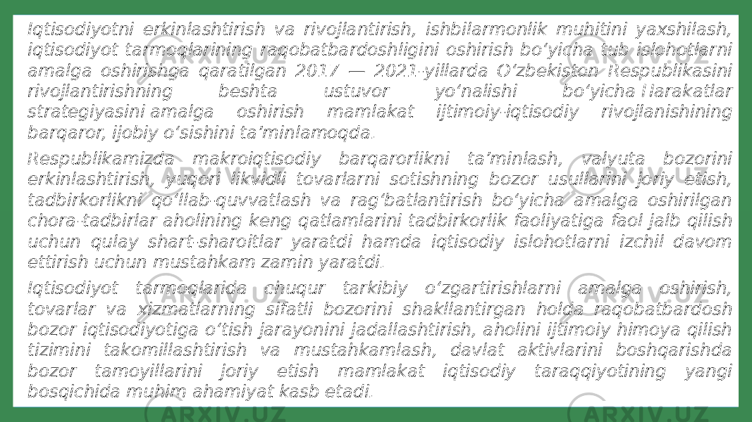 ◦ Iqtisodiyotni erkinlashtirish va rivojlantirish, ishbilarmonlik muhitini yaxshilash, iqtisodiyot tarmoqlarining raqobatbardoshligini oshirish bo‘yicha tub islohotlarni amalga oshirishga qaratilgan 2017 — 2021-yillarda O‘zbekiston Respublikasini rivojlantirishning beshta ustuvor yo‘nalishi bo‘yicha Harakatlar strategiyasini amalga oshirish mamlakat ijtimoiy-iqtisodiy rivojlanishining barqaror, ijobiy o‘sishini ta’minlamoqda. ◦ Respublikamizda makroiqtisodiy barqarorlikni ta’minlash, valyuta bozorini erkinlashtirish, yuqori likvidli tovarlarni sotishning bozor usullarini joriy etish, tadbirkorlikni qo‘llab-quvvatlash va rag‘batlantirish bo‘yicha amalga oshirilgan chora-tadbirlar aholining keng qatlamlarini tadbirkorlik faoliyatiga faol jalb qilish uchun qulay shart-sharoitlar yaratdi hamda iqtisodiy islohotlarni izchil davom ettirish uchun mustahkam zamin yaratdi. ◦ Iqtisodiyot tarmoqlarida chuqur tarkibiy o‘zgartirishlarni amalga oshirish, tovarlar va xizmatlarning sifatli bozorini shakllantirgan holda raqobatbardosh bozor iqtisodiyotiga o‘tish jarayonini jadallashtirish, aholini ijtimoiy himoya qilish tizimini takomillashtirish va mustahkamlash, davlat aktivlarini boshqarishda bozor tamoyillarini joriy etish mamlakat iqtisodiy taraqqiyotining yangi bosqichida muhim ahamiyat kasb etadi. 