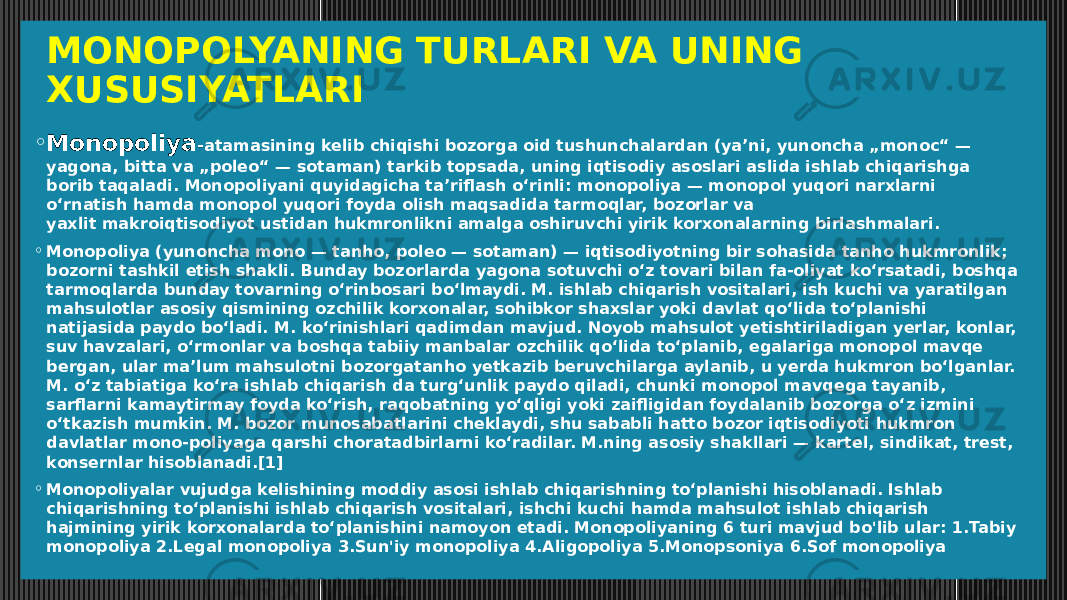 MONOPOLYANING TURLARI VA UNING XUSUSIYATLARI ◦ Monopoliya - atamasining kelib chiqishi bozorga oid tushunchalardan (yaʼni, yunoncha „monoc“ — yagona, bitta va „poleo“ — sotaman) tarkib topsada, uning iqtisodiy asoslari aslida ishlab chiqarishga borib taqaladi. Monopoliyani quyidagicha taʼriflash oʻrinli: monopoliya — monopol yuqori narxlarni oʻrnatish hamda monopol yuqori foyda olish maqsadida tarmoqlar, bozorlar va yaxlit makroiqtisodiyot ustidan hukmronlikni amalga oshiruvchi yirik korxonalarning birlashmalari. ◦ Monopoliya (yunoncha mono — tanho, poleo — sotaman) — iqtisodiyotning bir sohasida tanho hukmronlik; bozorni tashkil etish shakli. Bunday bozorlarda yagona sotuvchi oʻz tovari bilan fa-oliyat koʻrsatadi, boshqa tarmoqlarda bunday tovarning oʻrinbosari boʻlmaydi. M. ishlab chiqarish vositalari, ish kuchi va yaratilgan mahsulotlar asosiy qismining ozchilik korxonalar, sohibkor shaxslar yoki davlat qoʻlida toʻplanishi natijasida paydo boʻladi. M. koʻrinishlari qadimdan mavjud. Noyob mahsulot yetishtiriladigan yerlar, konlar, suv havzalari, oʻrmonlar va boshqa tabiiy manbalar ozchilik qoʻlida toʻplanib, egalariga monopol mavqe bergan, ular maʼlum mahsulotni bozorgatanho yetkazib beruvchilarga aylanib, u yerda hukmron boʻlganlar. M. oʻz tabiatiga koʻra ishlab chiqarish da turgʻunlik paydo qiladi, chunki monopol mavqega tayanib, sarflarni kamaytirmay foyda koʻrish, raqobatning yoʻqligi yoki zaifligidan foydalanib bozorga oʻz izmini oʻtkazish mumkin. M. bozor munosabatlarini cheklaydi, shu sababli hatto bozor iqtisodiyoti hukmron davlatlar mono-poliyaga qarshi choratadbirlarni koʻradilar. M.ning asosiy shakllari — kartel, sindikat, trest, konsernlar hisoblanadi.[1] ◦ Monopoliyalar vujudga kelishining moddiy asosi ishlab chiqarishning toʻplanishi hisoblanadi. Ishlab chiqarishning toʻplanishi ishlab chiqarish vositalari, ishchi kuchi hamda mahsulot ishlab chiqarish hajmining yirik korxonalarda toʻplanishini namoyon etadi. Monopoliyaning 6 turi mavjud bo&#39;lib ular: 1.Tabiy monopoliya 2.Legal monopoliya 3.Sun&#39;iy monopoliya 4.Aligopoliya 5.Monopsoniya 6.Sof monopoliya 