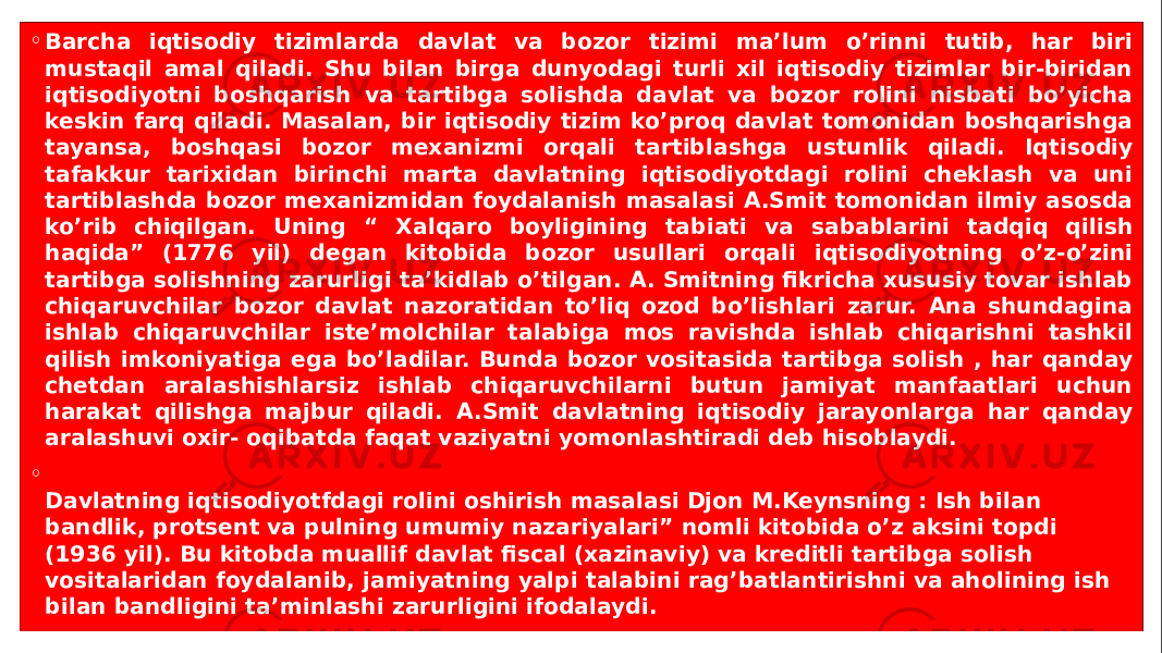 ◦ Barcha iqtisodiy tizimlarda davlat va bozor tizimi ma’lum o’rinni tutib, har biri mustaqil amal qiladi. Shu bilan birga dunyodagi turli xil iqtisodiy tizimlar bir-biridan iqtisodiyotni boshqarish va tartibga solishda davlat va bozor rolini nisbati bo’yicha keskin farq qiladi. Masalan, bir iqtisodiy tizim ko’proq davlat tomonidan boshqarishga tayansa, boshqasi bozor mexanizmi orqali tartiblashga ustunlik qiladi. Iqtisodiy tafakkur tarixidan birinchi marta davlatning iqtisodiyotdagi rolini cheklash va uni tartiblashda bozor mexanizmidan foydalanish masalasi A.Smit tomonidan ilmiy asosda ko’rib chiqilgan. Uning “ Xalqaro boyligining tabiati va sabablarini tadqiq qilish haqida” (1776 yil) degan kitobida bozor usullari orqali iqtisodiyotning o’z-o’zini tartibga solishning zarurligi ta’kidlab o’tilgan. A. Smitning fikricha xususiy tovar ishlab chiqaruvchilar bozor davlat nazoratidan to’liq ozod bo’lishlari zarur. Ana shundagina ishlab chiqaruvchilar iste’molchilar talabiga mos ravishda ishlab chiqarishni tashkil qilish imkoniyatiga ega bo’ladilar. Bunda bozor vositasida tartibga solish , har qanday chetdan aralashishlarsiz ishlab chiqaruvchilarni butun jamiyat manfaatlari uchun harakat qilishga majbur qiladi. A.Smit davlatning iqtisodiy jarayonlarga har qanday aralashuvi oxir- oqibatda faqat vaziyatni yomonlashtiradi deb hisoblaydi. ◦ Davlatning iqtisodiyotfdagi rolini oshirish masalasi Djon M.Keynsning : Ish bilan bandlik, protsent va pulning umumiy nazariyalari” nomli kitobida o’z aksini topdi (1936 yil). Bu kitobda muallif davlat fiscal (xazinaviy) va kreditli tartibga solish vositalaridan foydalanib, jamiyatning yalpi talabini rag’batlantirishni va aholining ish bilan bandligini ta’minlashi zarurligini ifodalaydi. 