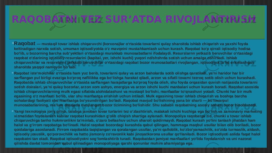 RAQOBATNI TEZ SUR’ATDA RIVOJLANTIRISH ◦ Raqobat  — mustaqil tovar ishlab chiqaruvchi (korxona)lar oʻrtasida tovarlarni qulay sharoitda ishlab chiqarish va yaxshi foyda keltiradigan narxda sotish, umuman iqtisodiyotda oʻz mavqeini mustahkamlash uchun kurash. Raqobat koʻp qirrali iqtisodiy hodisa boʻlib, u bozorning barcha subʼyektlari oʻrtasidagi murakkab munosabatlarni ifodalaydi. Resurslarnn yetkazib beruvchilar oʻrtasidagi raqobat oʻzlarining iqtisodiy resurslarini (kapital, yer, ishchi kuchi) yuqori nd/shshrda sotish uchun amalga oshiriladi. Ishlab chiqaruvchilar va resurelarni yetkazib beruvchilar oʻrtasidagi raqobat bozor munosabatlari rivojlangan, iqtisodiyot toʻliq erkinlashgan sharoitda yaqqol namoyon boʻladi. ◦ Raqobat isteʼmolchilar oʻrtasida ham yuz berib, tovarlarni qulay va arzon baholarda sotib olishga qaratiladi, yaʼni haridor har bir sarflangan pul birligi evaziga koʻproq naflilikka ega boʻlishga harakat qiladi, arzon va sifatli tovarni tezroq sotib olish uchun kurashadi. Raqobatda ishlab chiqaruvchilar oʻrtasida sarflangan harajatlarga koʻproq foyda olish, shu foyda orqasidan quvish natijasida tovarlarni sotish doiralari, yaʼni qulay bozorlar, arzon xom ashyo, energiya va arzon ishchi kuchi manbalari uchun kurash boradi. Raqobat asosida ishlab chiqaruvchilarning mulk egasi sifatida alohidalashuvi va mustaqil boʻlishi, manfaatlar toʻqnashuvi yotadi. Chunki har bir mulk egasining oʻz manfaati boʻlib, ular shu manfaatga erishish uchun intiladi. Mulk egasining tovar ishlab chiqarish va boshqa barcha sohalardagi faoliyati shu manfaatga boʻysundirilgan boʻladi. Raqobat mavjud boʻlishining yana bir sharti — bu tovarpul munosabatlarining, maʼlum darajada rivojlangan bozor tizimining boʻlishidir. Shu sababli raqobatning asosiy sohasi bozor hisoblanadi. ◦ Yangi texnologiya joriy qilish, talabga javoban tovar turlarini tez oʻzlashtirish, malakali ishchi kuchiga ega boʻlish va zamonaviy marketing xizmatidan foydalanish kabilar raqobat kurashidan gʻolib chiqish shartiga aylanadi. Monopoliya raqobatga zid, chunki u tovar ishlab chiqaruvchiga tanho hukmronlikni taʼminlab, oʻzaro bellashuv uchun sharoit qoldirmaydi. Raqobat kurash yoʻlini tanlash jihatdan ham halol va gʻirrom raqobatga boʻlinadi. Halol raqobat bozordagi kurashda qabul qilingan, hammaga maqbul usullar bilan olib boriladi, bozor qoidalariga asoslanadi. Firrom raqobatda taqiqlangan va qoralangan usullar, yaʼni qalloblik, koʻzboʻyamachilik, soʻzida turmaslik, aldash, iqtisodiy josuslik, qoʻporovchilik va hatto jismoniy zoʻravonlik kabi jinoyatkorona usullar qoʻllaniladi. Bozor iqtisodiyoti aslida faqat halol raqobatni tan oladi. Raqobat iqtisodiyotni sogʻlomlashtirib turadi. Raqobatdan jamiyat manfaatlari yoʻlida foydalanish va uni nazorat qilishda davlat tomonidan qabul qilinadigan monopoliyaga qarshi qonunlar muhim ahamiyatga ega.0C08 