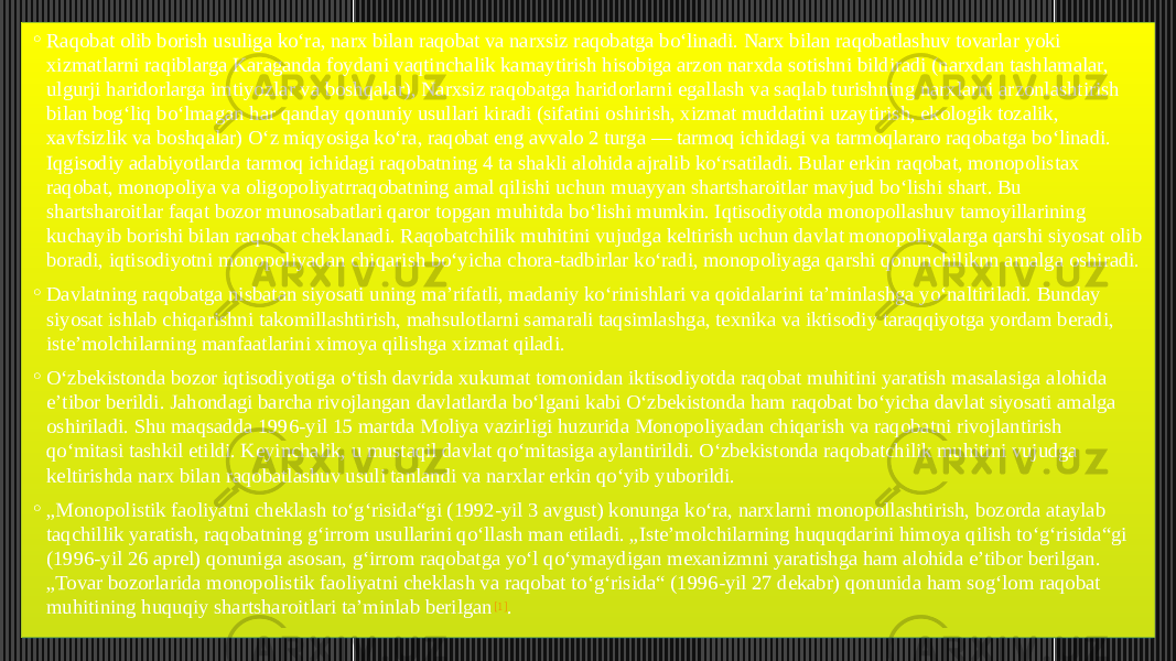 ◦ Raqobat olib borish usuliga koʻra, narx bilan raqobat va narxsiz raqobatga boʻlinadi. Narx bilan raqobatlashuv tovarlar yoki xizmatlarni raqiblarga Karaganda foydani vaqtinchalik kamaytirish hisobiga arzon narxda sotishni bildiradi (narxdan tashlamalar, ulgurji haridorlarga imtiyozlar va boshqalar), Narxsiz raqobatga haridorlarni egallash va saqlab turishning narxlarni arzonlashtirish bilan bogʻliq boʻlmagan har qanday qonuniy usullari kiradi (sifatini oshirish, xizmat muddatini uzaytirish, ekologik tozalik, xavfsizlik va boshqalar) Oʻz miqyosiga koʻra, raqobat eng avvalo 2 turga — tarmoq ichidagi va tarmoqlararo raqobatga boʻlinadi. Iqgisodiy adabiyotlarda tarmoq ichidagi raqobatning 4 ta shakli alohida ajralib koʻrsatiladi. Bular erkin raqobat, monopolistax raqobat, monopoliya va oligopoliyatrraqobatning amal qilishi uchun muayyan shartsharoitlar mavjud boʻlishi shart. Bu shartsharoitlar faqat bozor munosabatlari qaror topgan muhitda boʻlishi mumkin. Iqtisodiyotda monopollashuv tamoyillarining kuchayib borishi bilan raqobat cheklanadi. Raqobatchilik muhitini vujudga keltirish uchun davlat monopoliyalarga qarshi siyosat olib boradi, iqtisodiyotni monopoliyadan chiqarish boʻyicha chora-tadbirlar koʻradi, monopoliyaga qarshi qonunchiliknn amalga oshiradi. ◦ Davlatning raqobatga nisbatan siyosati uning maʼrifatli, madaniy koʻrinishlari va qoidalarini taʼminlashga yoʻnaltiriladi. Bunday siyosat ishlab chiqarishni takomillashtirish, mahsulotlarni samarali taqsimlashga, texnika va iktisodiy taraqqiyotga yordam beradi, isteʼmolchilarning manfaatlarini ximoya qilishga xizmat qiladi. ◦ Oʻzbekistonda bozor iqtisodiyotiga oʻtish davrida xukumat tomonidan iktisodiyotda raqobat muhitini yaratish masalasiga alohida eʼtibor berildi. Jahondagi barcha rivojlangan davlatlarda boʻlgani kabi Oʻzbekistonda ham raqobat boʻyicha davlat siyosati amalga oshiriladi. Shu maqsadda 1996-yil 15 martda Moliya vazirligi huzurida Monopoliyadan chiqarish va raqobatni rivojlantirish qoʻmitasi tashkil etildi. Keyinchalik, u mustaqil davlat qoʻmitasiga aylantirildi. Oʻzbekistonda raqobatchilik muhitini vujudga keltirishda narx bilan raqobatlashuv usuli tanlandi va narxlar erkin qoʻyib yuborildi. ◦ „ Monopolistik faoliyatni cheklash toʻgʻrisida“gi (1992-yil 3 avgust) konunga koʻra, narxlarni monopollashtirish, bozorda ataylab taqchillik yaratish, raqobatning gʻirrom usullarini qoʻllash man etiladi. „Isteʼmolchilarning huquqdarini himoya qilish toʻgʻrisida“gi (1996-yil 26 aprel) qonuniga asosan, gʻirrom raqobatga yoʻl qoʻymaydigan mexanizmni yaratishga ham alohida eʼtibor berilgan. „Tovar bozorlarida monopolistik faoliyatni cheklash va raqobat toʻgʻrisida“ (1996-yil 27 dekabr) qonunida ham sogʻlom raqobat muhitining huquqiy shartsharoitlari taʼminlab berilgan [1] . 